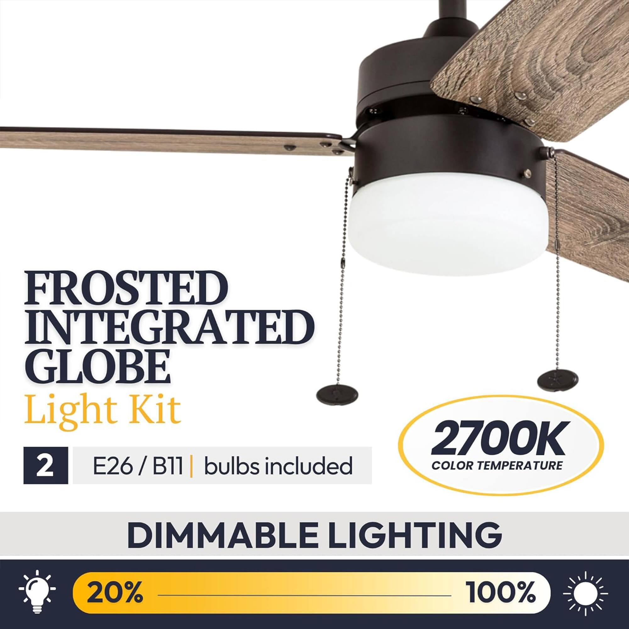 FROSTED INTEGRATED GLOBE Light Kit  
2700K  
2 E26/B11 | bulbs included  
COLOR TEMPERATURE  
DIMMABLE LIGHTING  
20% - 100%
