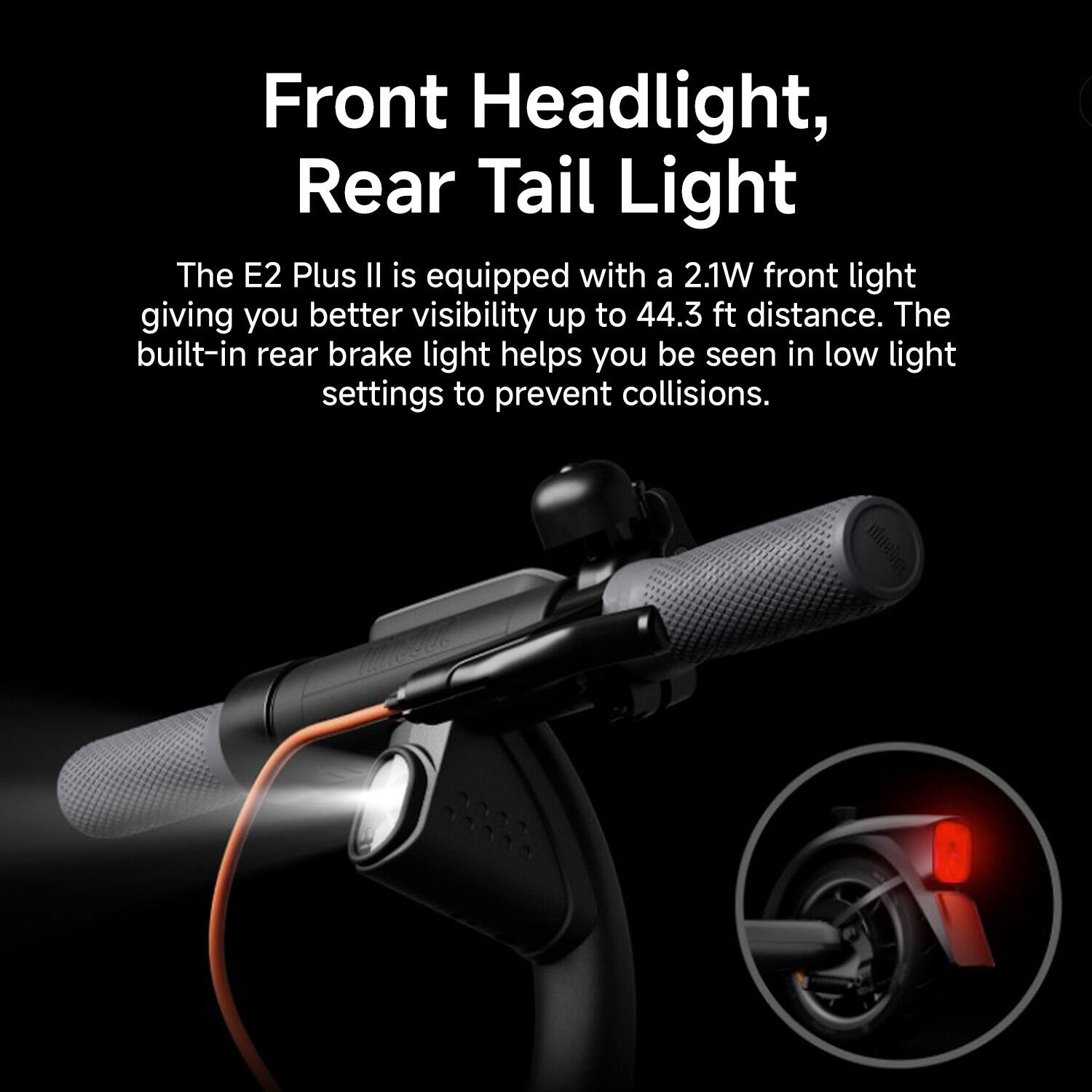 The E2 Plus II is equipped with a 2.1W front light that provides better visibility up to 44.3 feet distance. The built-in rear brake light helps you be seen in low light settings to prevent collisions.