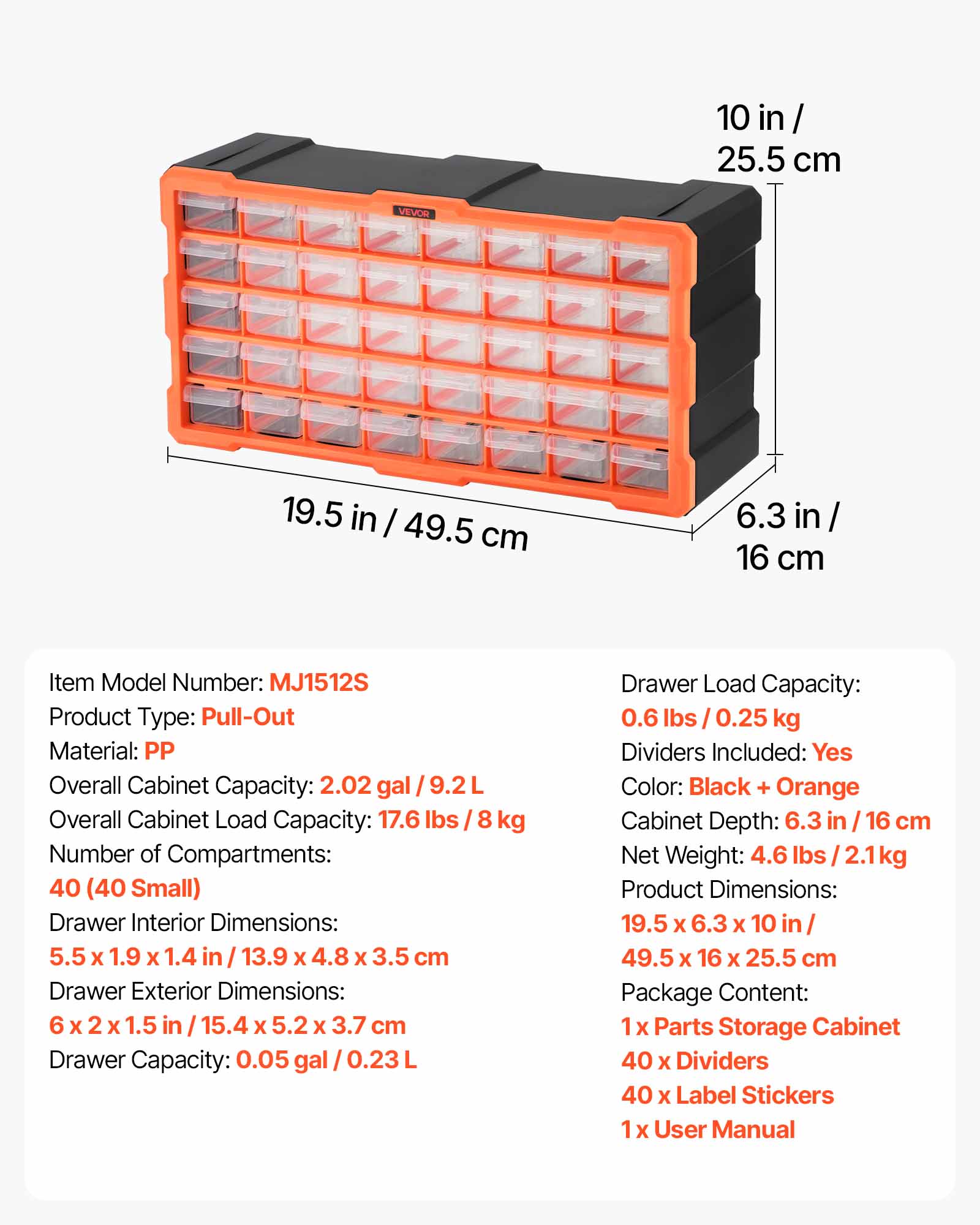 10 in / 25.5 cm  
19.5 in / 49.5 cm  
6.3 in / 16 cm  

Item Model Number: MJ1512S  
Product Type: Pull-Out  
Material: PP  

Overall Cabinet Capacity: 2.02 gal / 9.2 L  
Overall Cabinet Load Capacity: 17.6 lbs / 8 kg  
Number of Compartments: 40 (40 Small)  

Drawer Interior Dimensions: 5.5 x 1.9 x 1.4 in / 13.9 x 4.8 x 3.5 cm  
Drawer Exterior Dimensions: 6 x 2 x 1.5 in / 15.4 x 5.2 x 3.7 cm  
Drawer Capacity: 0.05 gal / 0.23 L  
Drawer Load Capacity: 0.6 lbs / 0.25 kg  

Dividers Included: Yes  
Color: Black + Orange  
Cabinet Depth: 6.3 in / 16 cm  
Net Weight: 4.6 lbs / 2.1 kg  

Product Dimensions: 19.