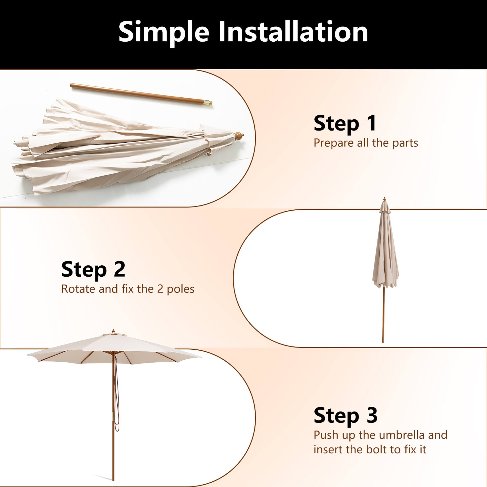 Simple Installation

Step 1 Prepare all the parts
Step 2 Rotate and fix the 2 poles
Step 3 Push up the umbrella and insert the bolt to fix it
