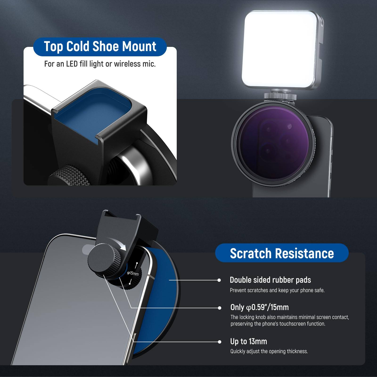 Top Cold Shoe Mount  
For an LED fill light or wireless mic.

Scratch Resistance  
- Double sided rubber pads  
Prevent scratches and keep your phone safe.  
- Only 0.59"/15mm  
The locking knob also maintains minimal screen contact, preserving the phone's touchscreen function.  
- Up to 13mm  
Quickly adjust the opening thickness.