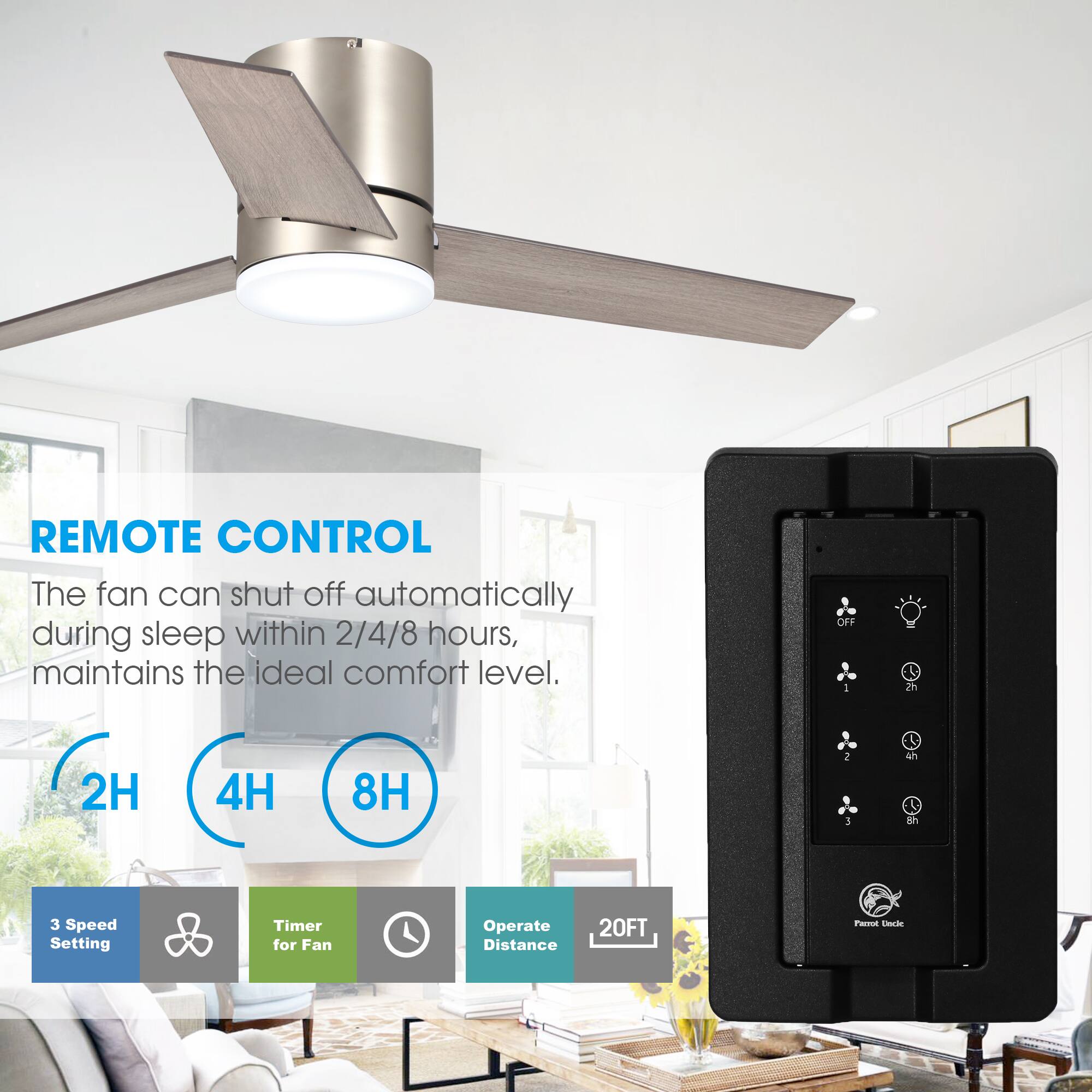 REMOTE CONTROL

The fan can shut off automatically during sleep within 2/4/8 hours, maintains the ideal comfort level.

2H 4H 8H

3 Speed Setting

Timer for Fan

Operate Distance 20FT
