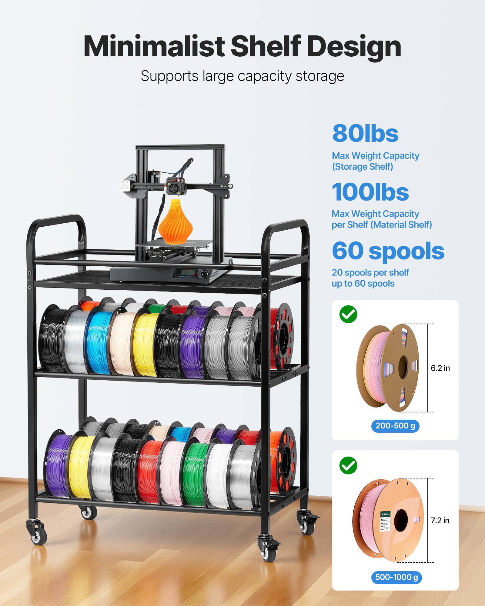 Minimalist Shelf Design  
Supports large capacity storage  

80lbs  
Max Weight Capacity (Storage Shelf)  

100lbs  
Max Weight Capacity per Shelf (Material Shelf)  

60 spools  
20 spools per shelf up to 60 spools  

6.2 in  
200-500 g  

7.2 in  
500-1000 g