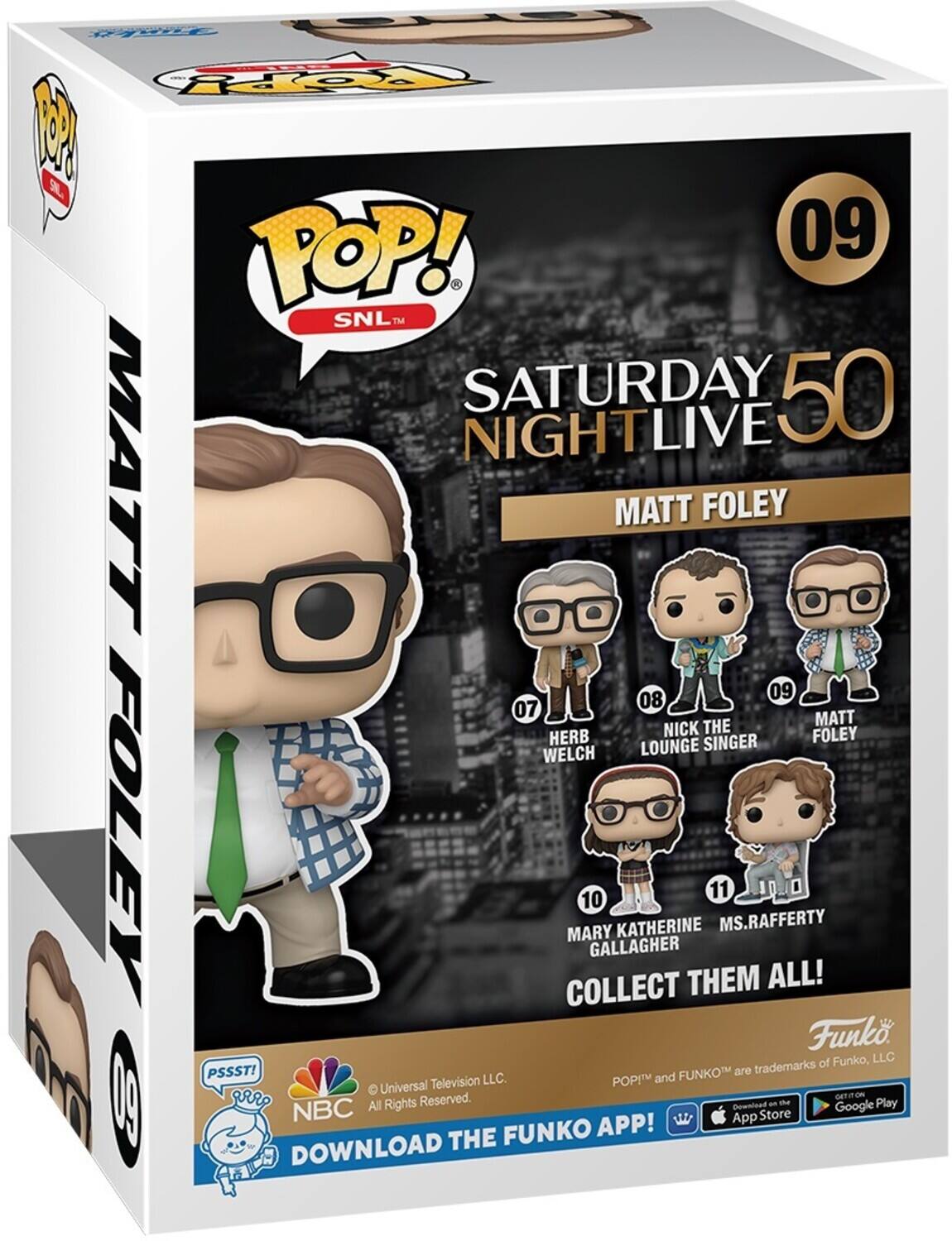 POP! 09 SNL TM SATURDAY 50 NIGHTLIVE LIVE MATT FOLEY 09 08 07 MATT NICK THE LOUNGE SINGER FOLEY WELCH LOUNGE FOLEY COLLECT MARY 10 GALLAGHER KATHERINE THEM 11 MS.RAFFERTY 10.0 ALL! Funko of Funko, LLC PSSST! FUNKO are trademarks of Funko, LLC. POPIM and Universal Television LLC. NBC All Rights Reserved. Download an te Google Play App Store FUNKO APP! DOWNLOAD THE