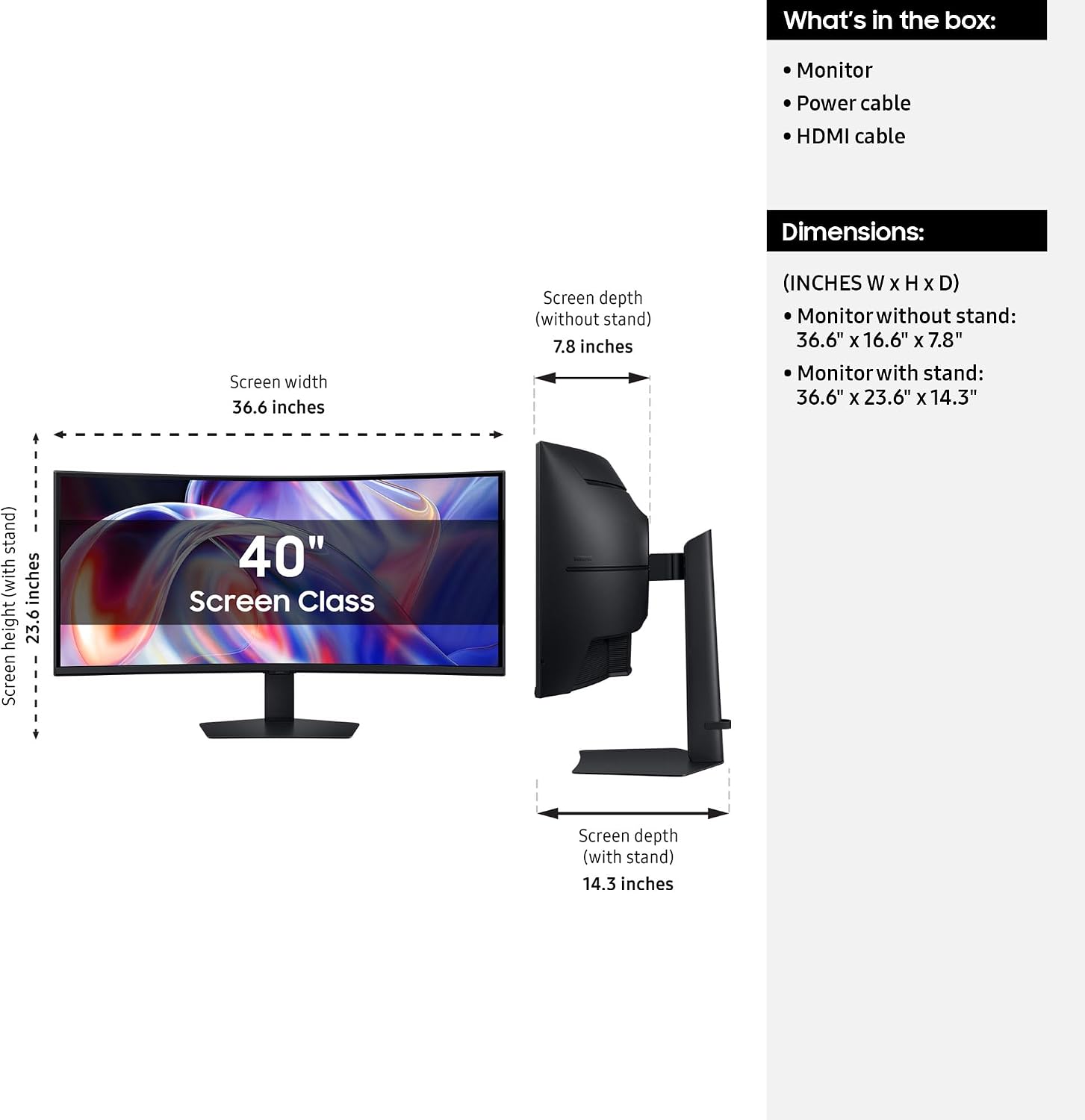 What's in the box:
- Monitor
- Power cable
- HDMI cable

Dimensions:
- Screen width: 36.6 inches
- Screen depth (without stand): 7.8 inches
- Screen height (without stand): 22.6 inches
- Screen depth (with stand): 14.3 inches

(INCHES W x H x D)
- Monitor without stand: 36.6" x 16.6" x 7.8"
- Monitor with stand: 36.6" x 23.6" x 14.3"

40" Screen Class