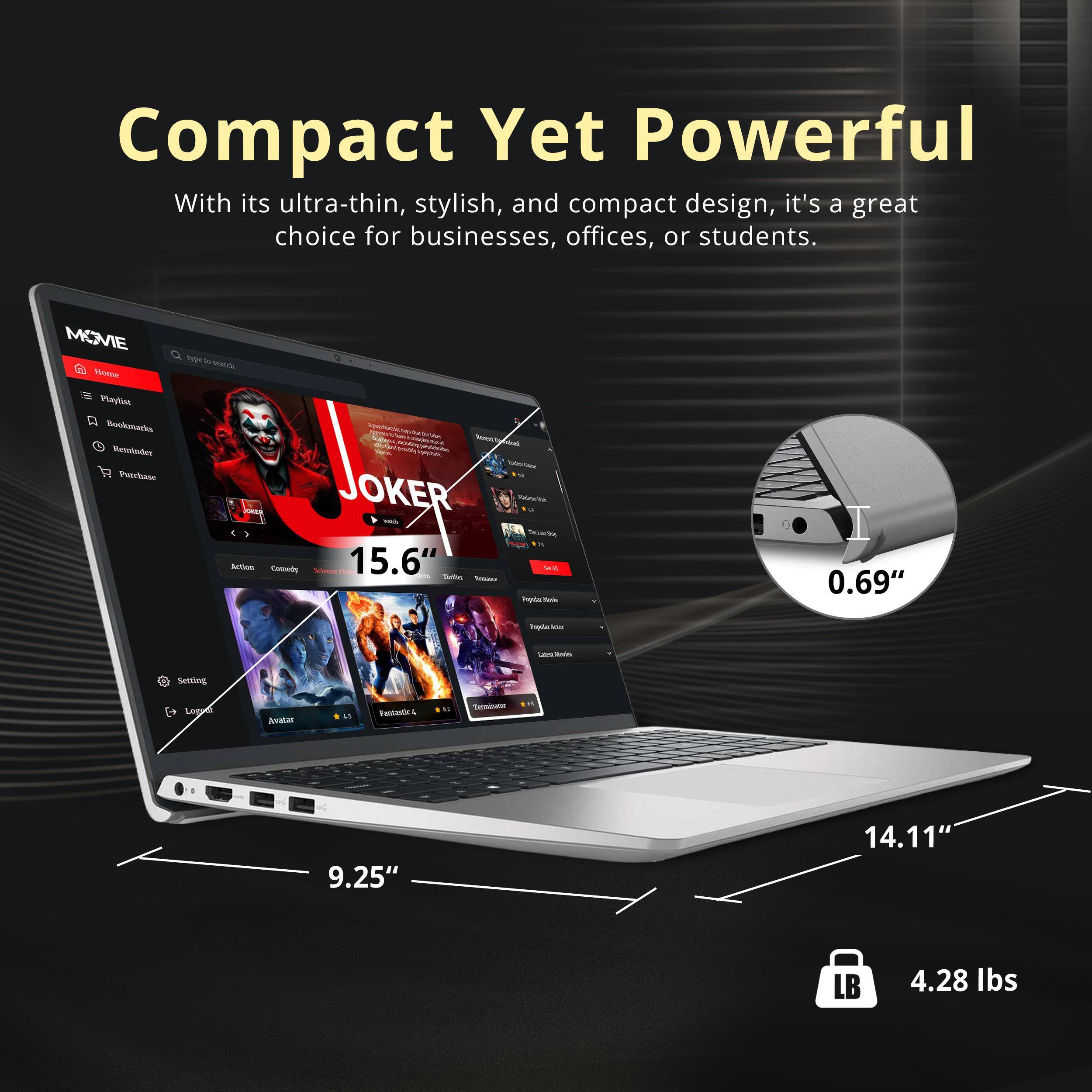 Compact Yet Powerful

With its ultra-thin, stylish, and compact design, it's a great choice for businesses, offices, or students.

MOVIE

15.6"  
0.69"  
9.25"  
14.11"  
4.28 lbs