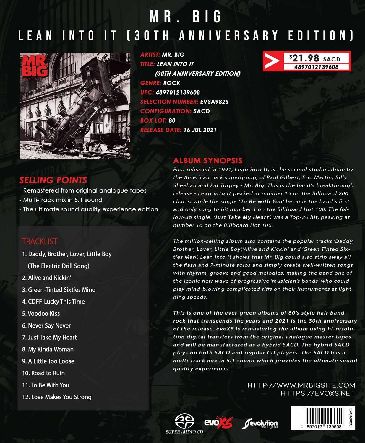 **MR. BIG**  
**LEAN INTO IT (30TH ANNIVERSARY EDITION)**  

**ARTIST:** MR. BIG  
**TITLE:** LEAN INTO IT (30TH ANNIVERSARY EDITION)  
**GENRE:** ROCK  
**UPC:** 4897012139608  
**SELECTION NUMBER:** EVSA982S  
**CONFIGURATION:** SACD  
**BOX LOT:** 80  
**RELEASE DATE:** 16 JUL 2021  

**SELLING POINTS**  
- Remastered from original analogue tapes  
- Multi-track mix in 5.1 sound  
- The ultimate sound quality experience edition  

**TRACKLIST**  
1. Daddy, Brother, Lover, Little Boy (The Electric Drill Song)  
2. Alive and Kicking  
3. Green-Tinted Sixties Mind  
4. CDF-F-Lucky This Time  
5. Voodoo Kiss  
6. Never Say Never  
7. Just Take My Heart  
8. My Kinda Woman  
9. A Little Too Loose  
10. Road to Ruin  
11. To Be With You  
12. Love Makes You Strong  

**ALBUM