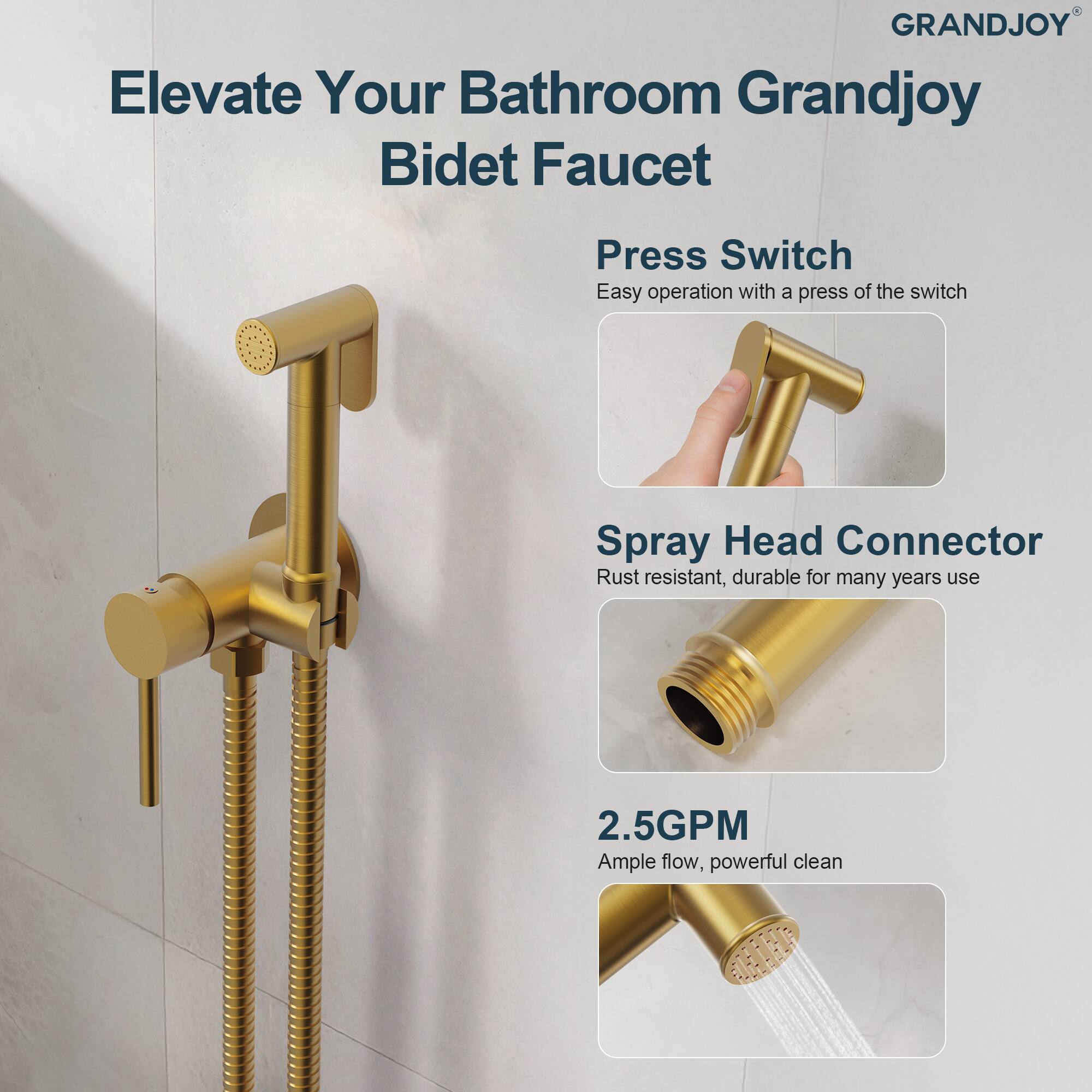 Elevate Your Bathroom Grandjoy Bidet Faucet

Press Switch
Easy operation with a press of the switch

Spray Head Connector
Rust resistant, durable for many years use

2.5GPM
Ample flow, powerful clean