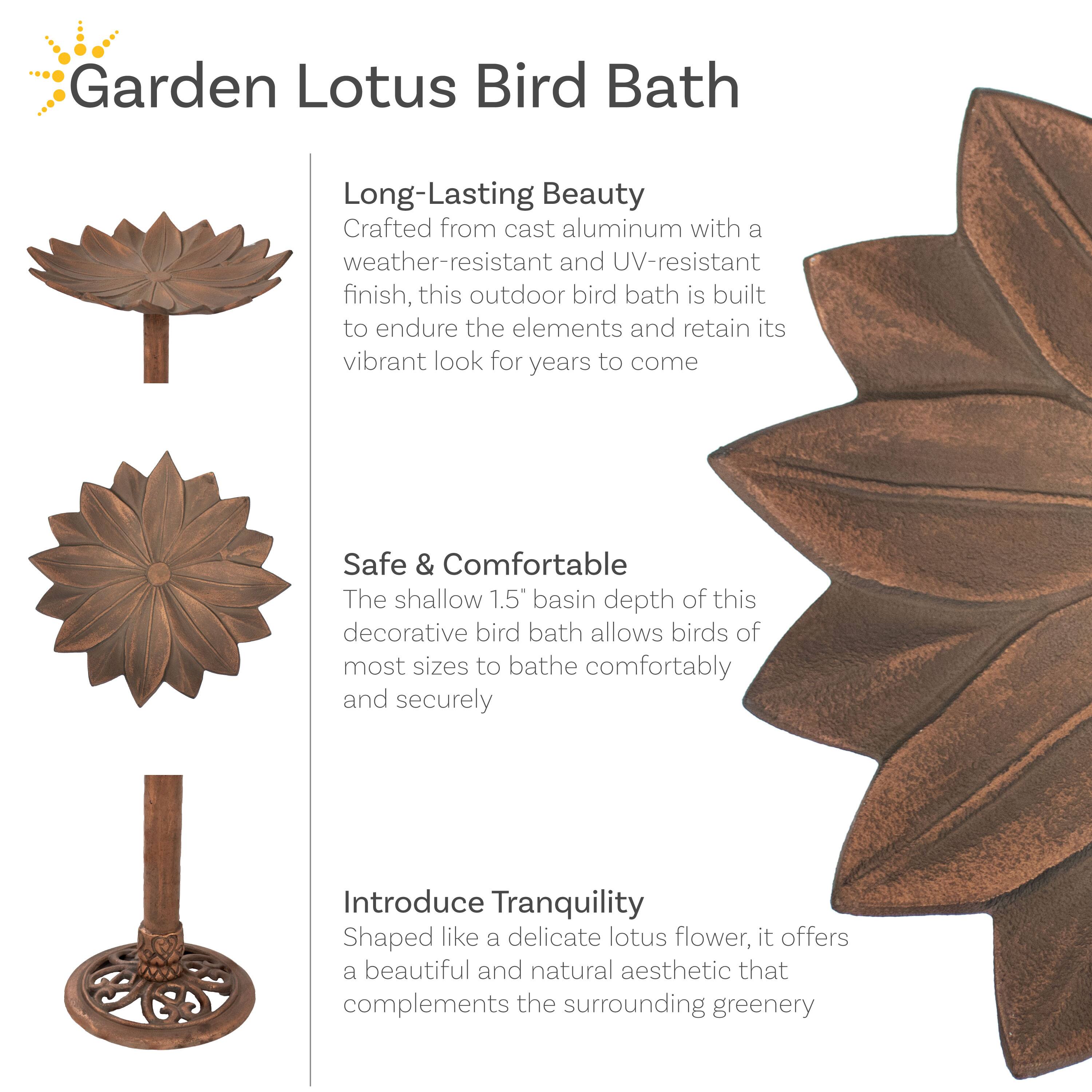 Garden Lotus Bird Bath

Long-Lasting Beauty  
Crafted from cast aluminum with a weather-resistant and UV-resistant finish, this outdoor bird bath is built to endure the elements and retain its vibrant look for years to come.

Safe & Comfortable  
The shallow 1.5" basin depth of this decorative bird bath allows birds of most sizes to bathe comfortably and securely.

Introduce Tranquility  
Shaped like a delicate lotus flower, it offers a beautiful and natural aesthetic that complements the surrounding greenery.