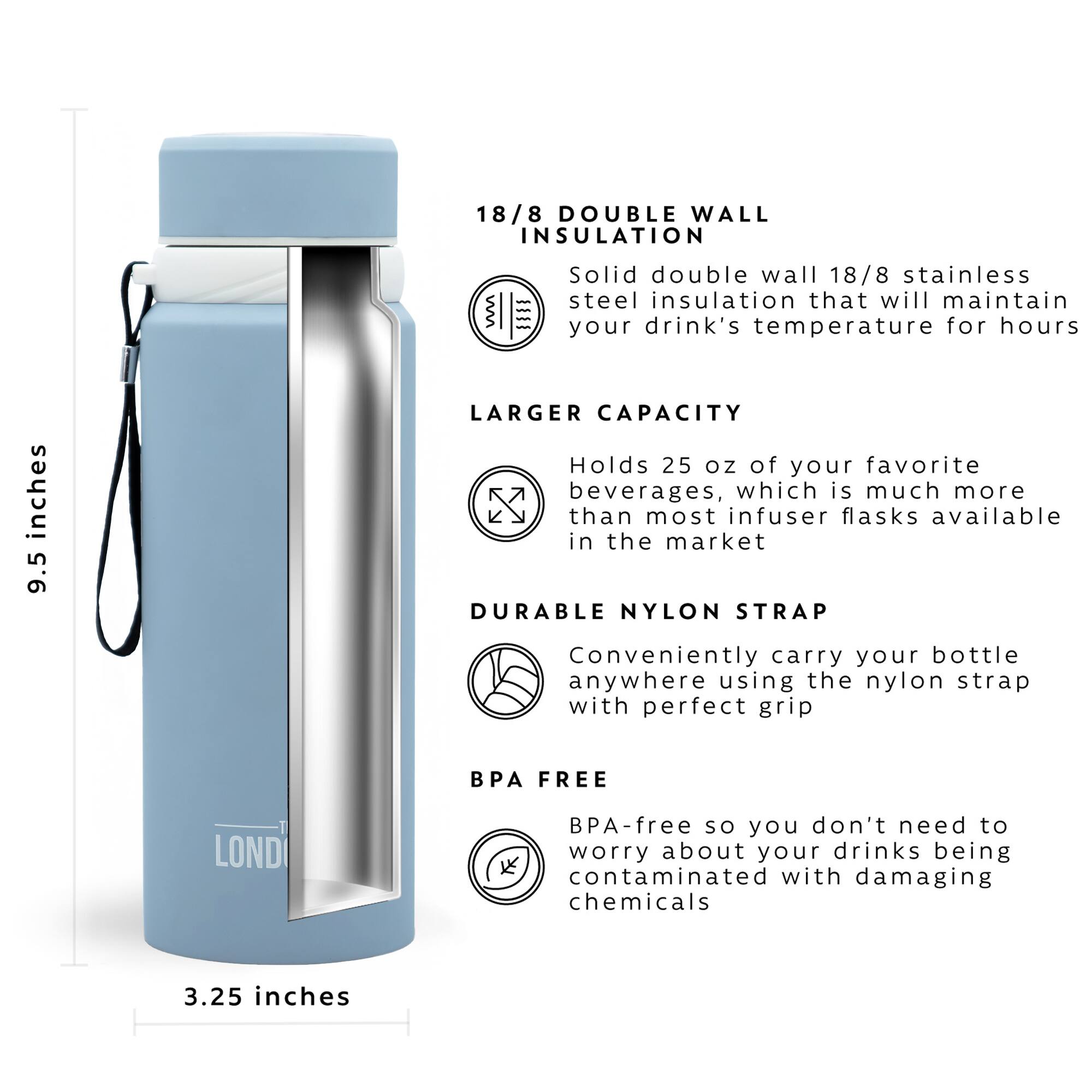 18/8 DOUBLE WALL INSULATION = Solid double wall 18/8 stainless steel insulation that will maintain your drink's temperature for hours

LARGER CAPACITY = Holds 25 oz of your favorite beverages, which is much more than most infuser flasks available in the market

DURABLE NYLON STRAP = Conveniently carry your bottle anywhere using the nylon strap with perfect grip

BPA FREE = BPA-free so you don't need to worry about your drinks being contaminated with damaging chemicals

3.25 inches