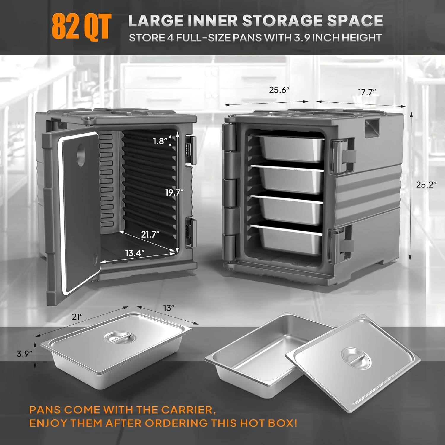 82 QT LARGE INNER STORAGE SPACE  
STORE 4 FULL-SIZE PANS WITH 3.9 INCH HEIGHT  

25.6" 17.7" 1.8" 19.7" 25.2" 21.7" 13.4" 21" 13" 3.9"  

PANS COME WITH THE CARRIER, ENJOY THEM AFTER ORDERING THIS HOT BOX!