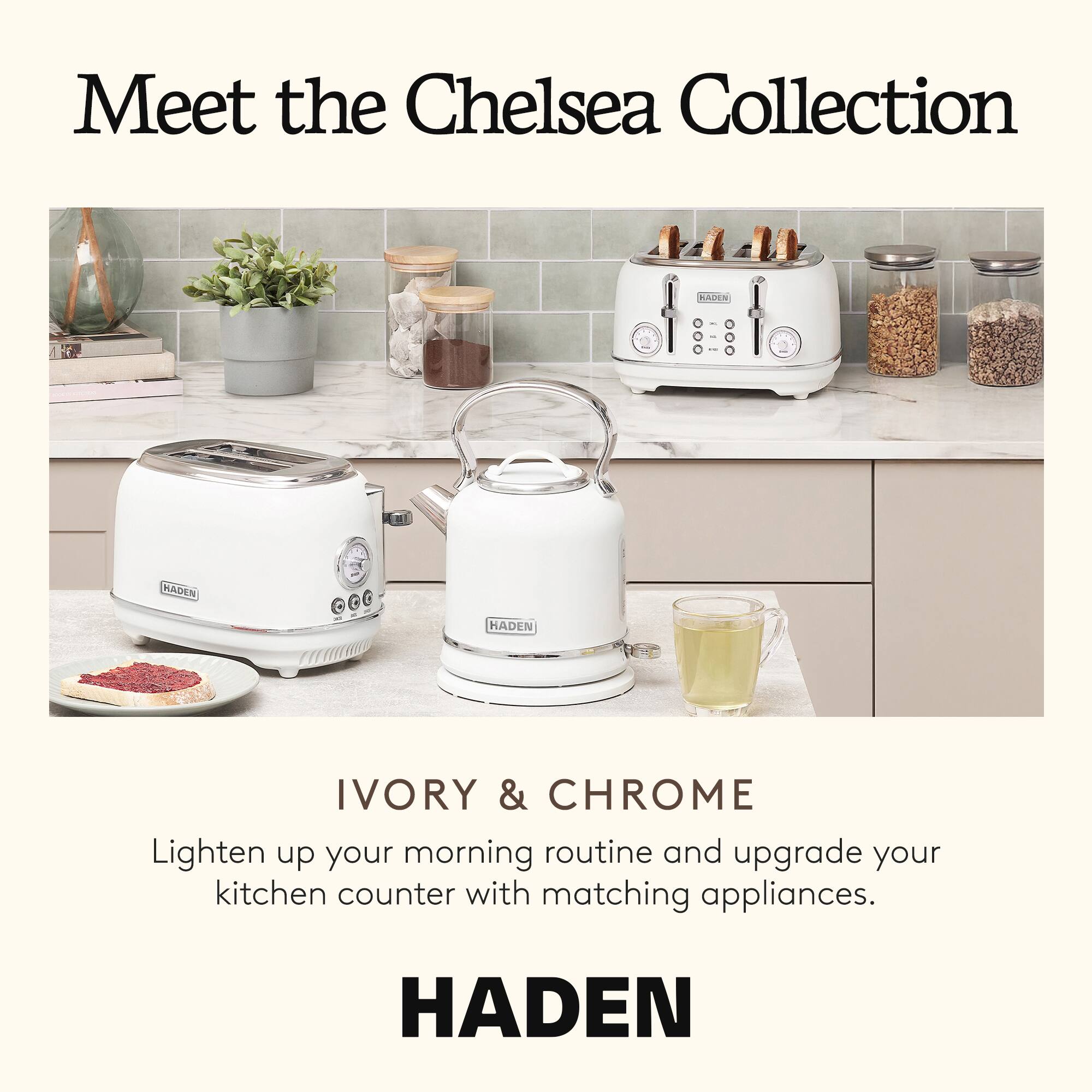 Meet the Chelsea Collection

IVORY & CHROME

Lighten up your morning routine and upgrade your kitchen counter with matching appliances.

HADEN