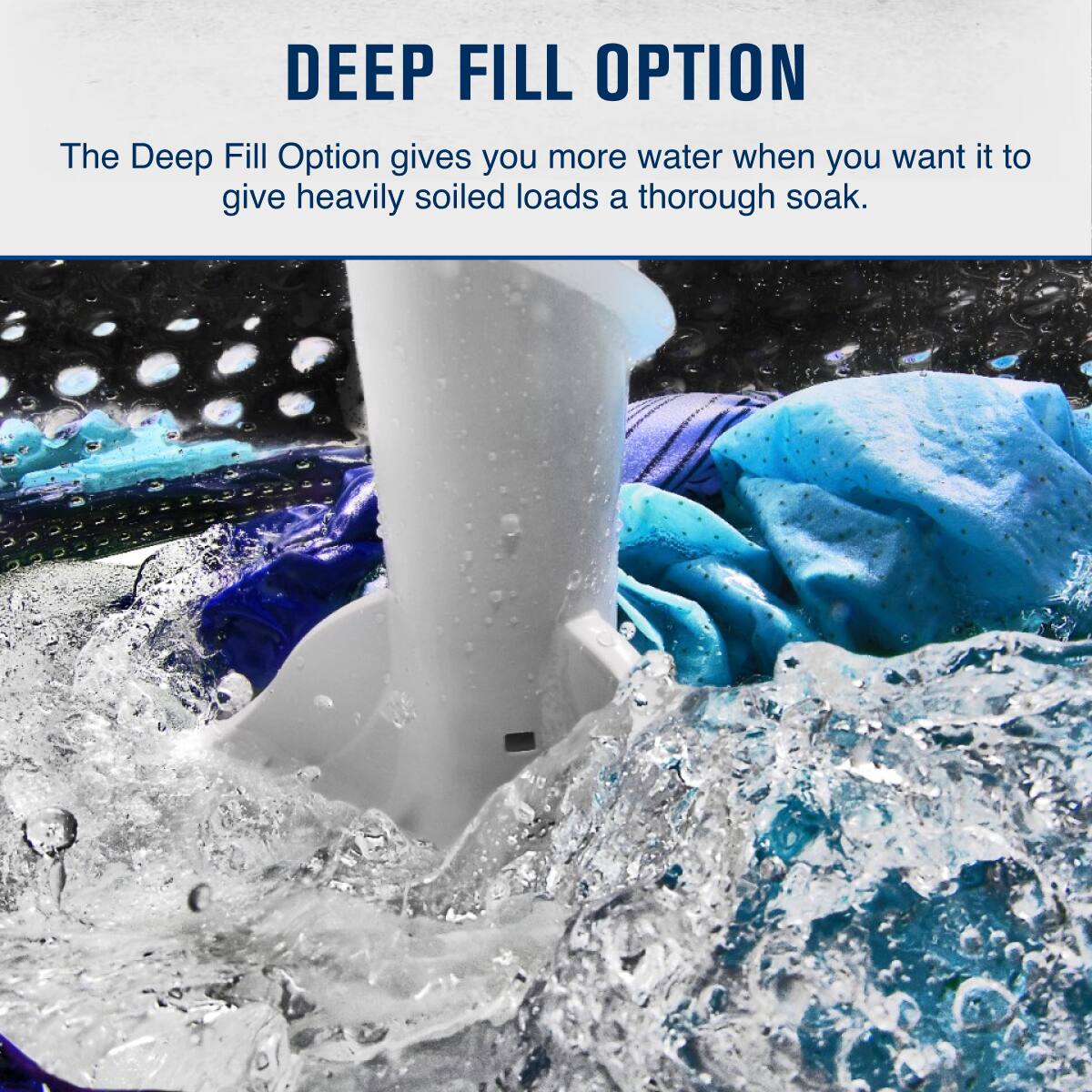 DEEP FILL OPTION  
The Deep Fill Option gives you more water when you want it to give heavily soiled loads a thorough soak.