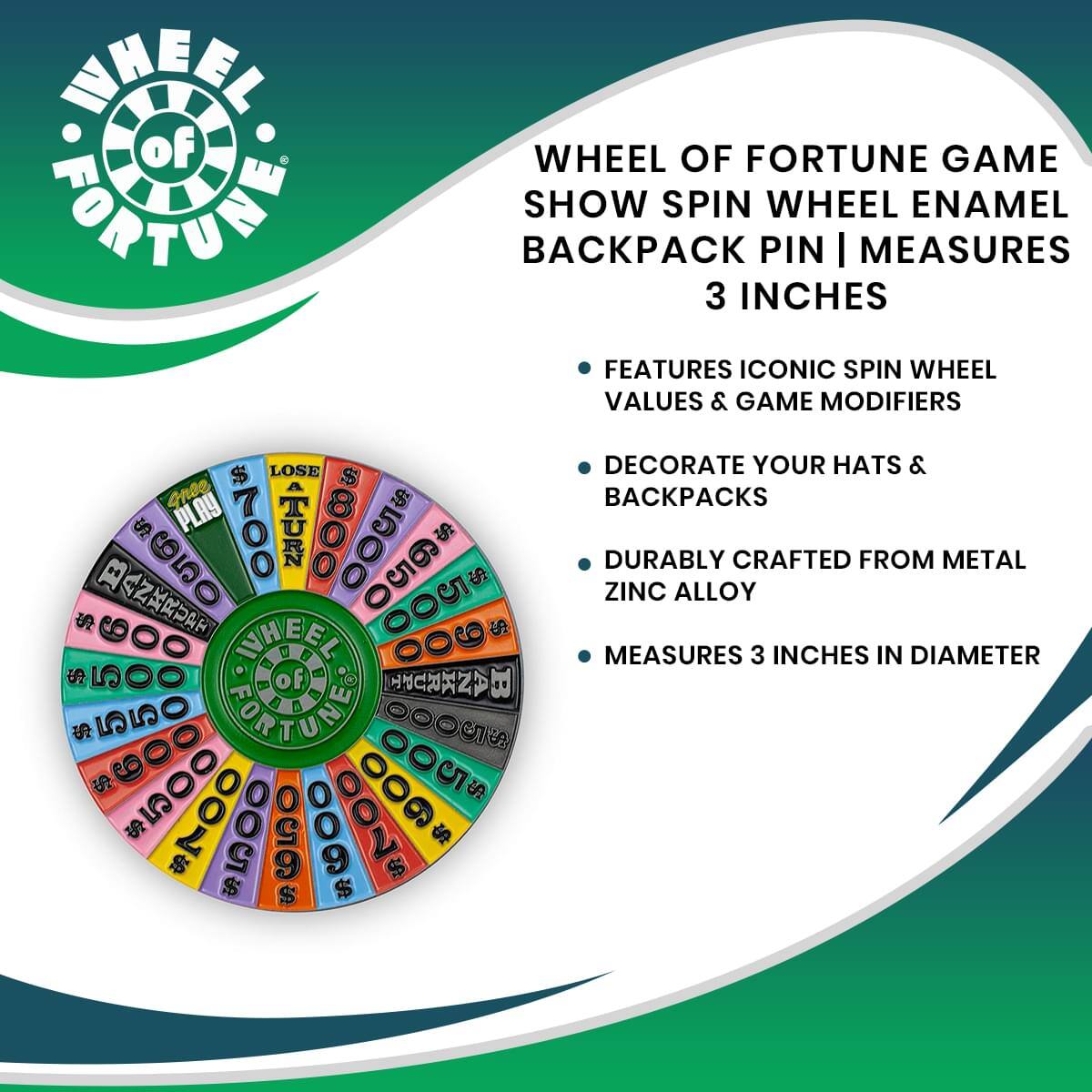 WHEEL OF FORTUNE GAME SHOW SPIN WHEEL ENAMEL BACKPACK PIN | MEASURES 3 INCHES

- FEATURES ICONIC SPIN WHEEL VALUES & GAME MODIFIERS
- DECORATE YOUR HATS & BACKPACKS
- DURABLY CRAFTED FROM METAL ZINC ALLOY
- MEASURES 3 INCHES IN DIAMETER