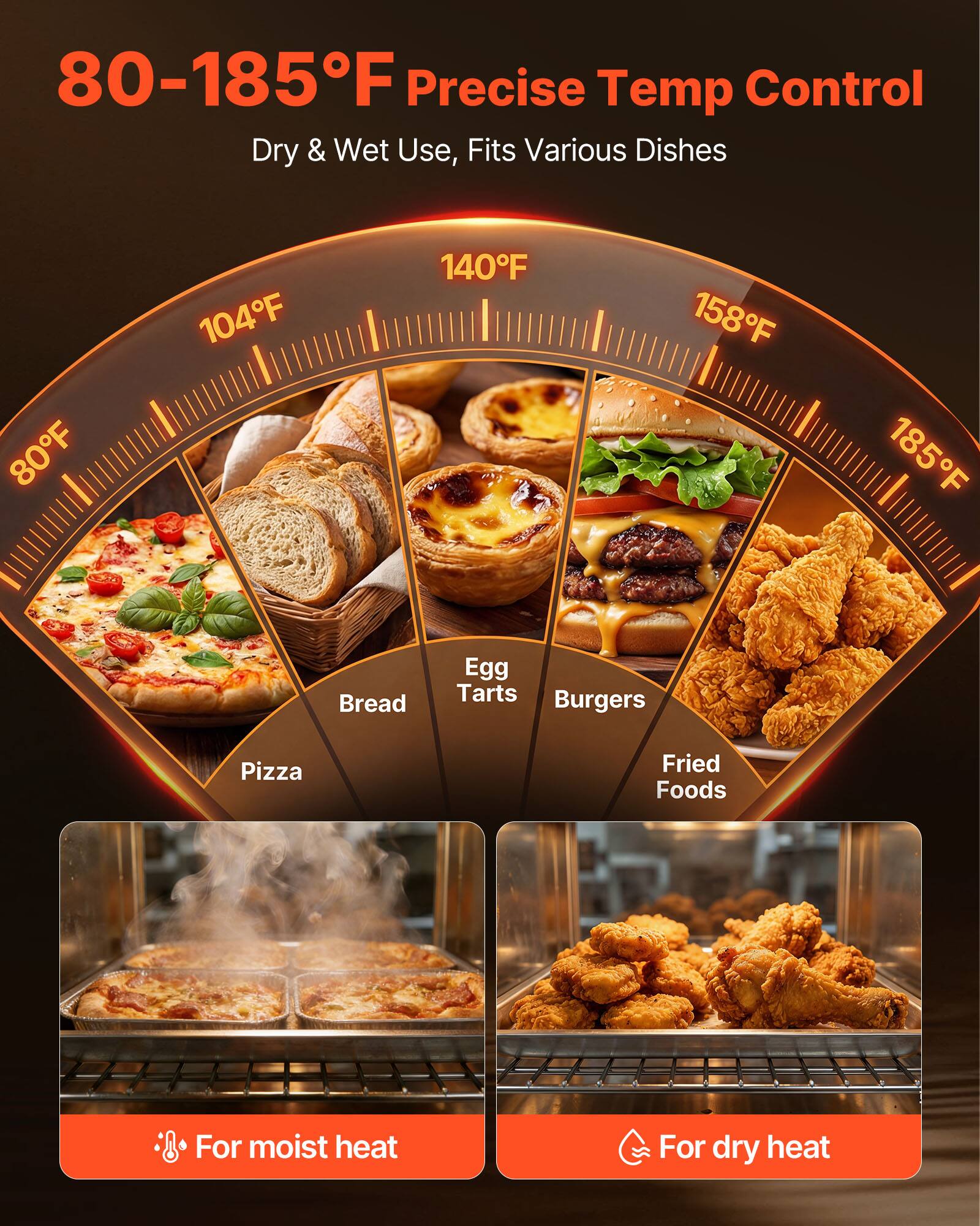 80-185°F Precise Temp Control  
Dry & Wet Use, Fits Various Dishes

80°F  
104°F  
140°F  
158°F  
185°F

Bread  
Egg Tarts  
Burgers  
Pizza  
Fried Foods

For moist heat  
For dry heat
