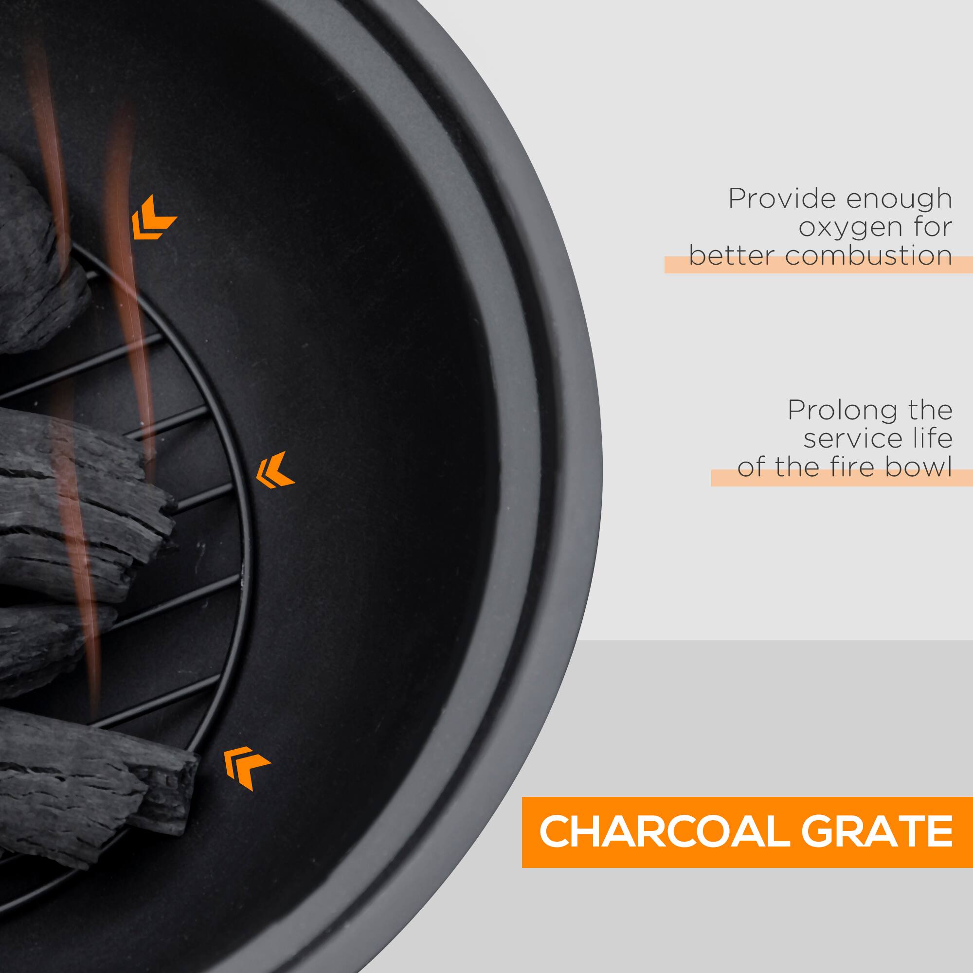 Provide enough oxygen for better combustion  
Prolong the service life of the fire bowl  
CHARCOAL GRATE