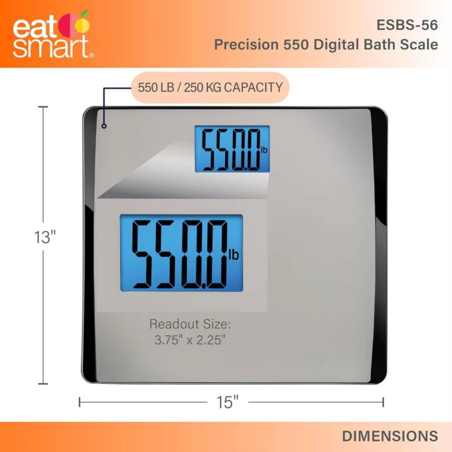 eat smart.  
ESBS-56 Precision 550 Digital Bath Scale  
550 LB / 250 KG CAPACITY  
Readout Size: 3.75" x 2.25"  
DIMENSIONS: 13" x 15"