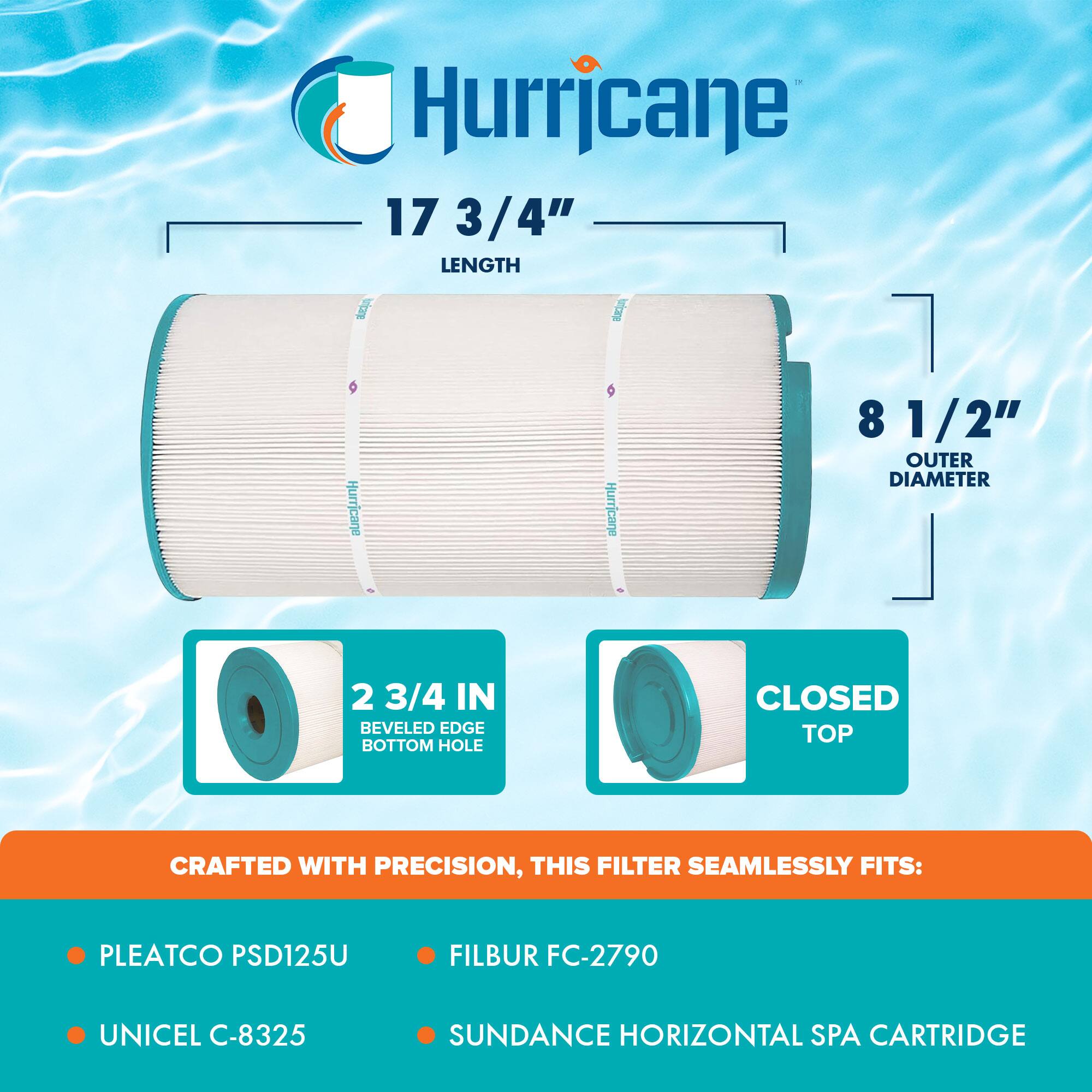 Hurricane

17 3/4" LENGTH

8 1/2" OUTER DIAMETER

2 3/4 IN BEVELED EDGE BOTTOM HOLE

CLOSED TOP

CRAFTED WITH PRECISION, THIS FILTER SEAMLESSLY FITS:

- PLEATCO PSD125U
- UNICEL C-8325
- FILBUR FC-2790
- SUNDANCE HORIZONTAL SPA CARTRIDGE