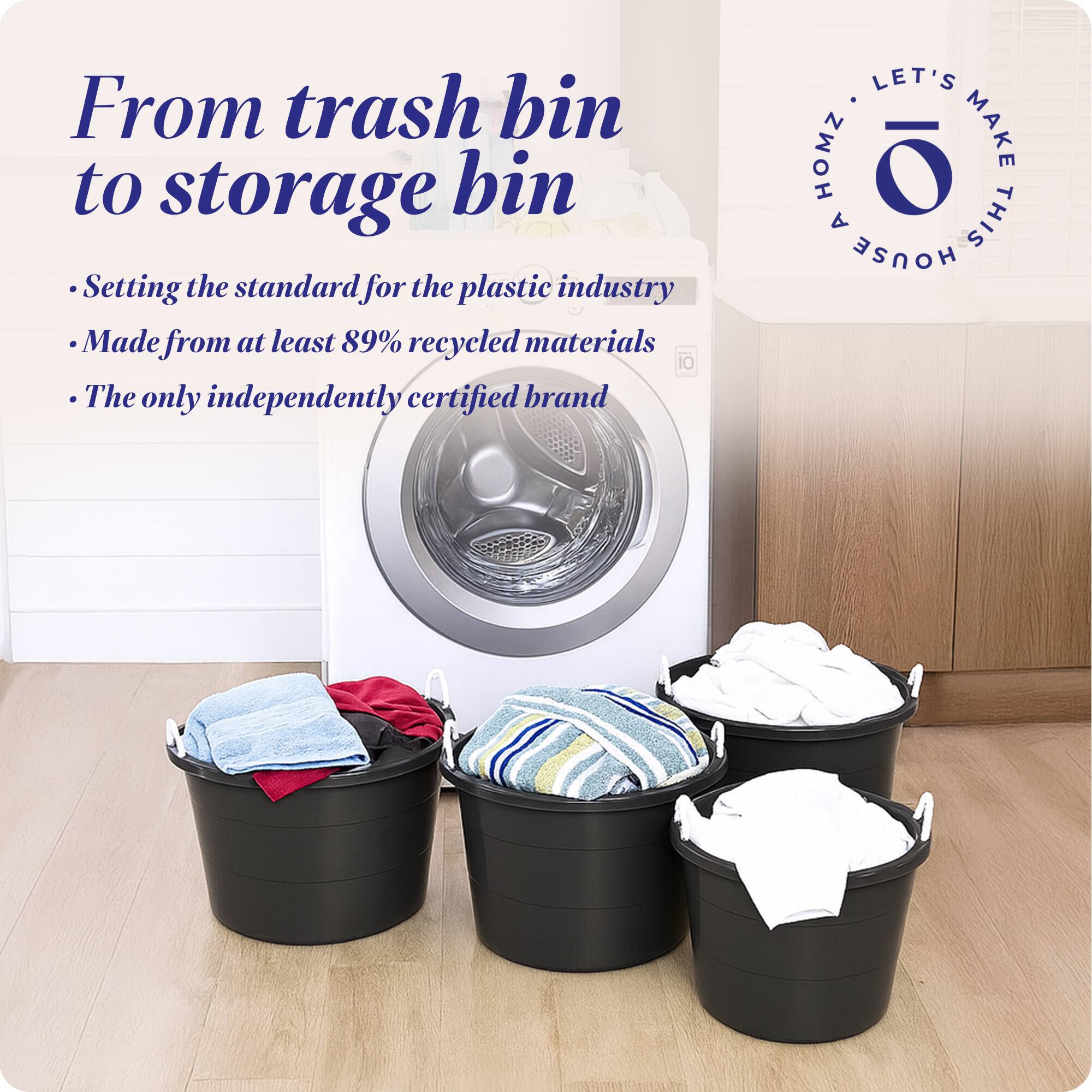 From trash bin to storage bin

- Setting the standard for the plastic industry
- Made from at least 89% recycled materials
- The only independently certified brand

LET'S MAKE THIS HOUSE HOMZ