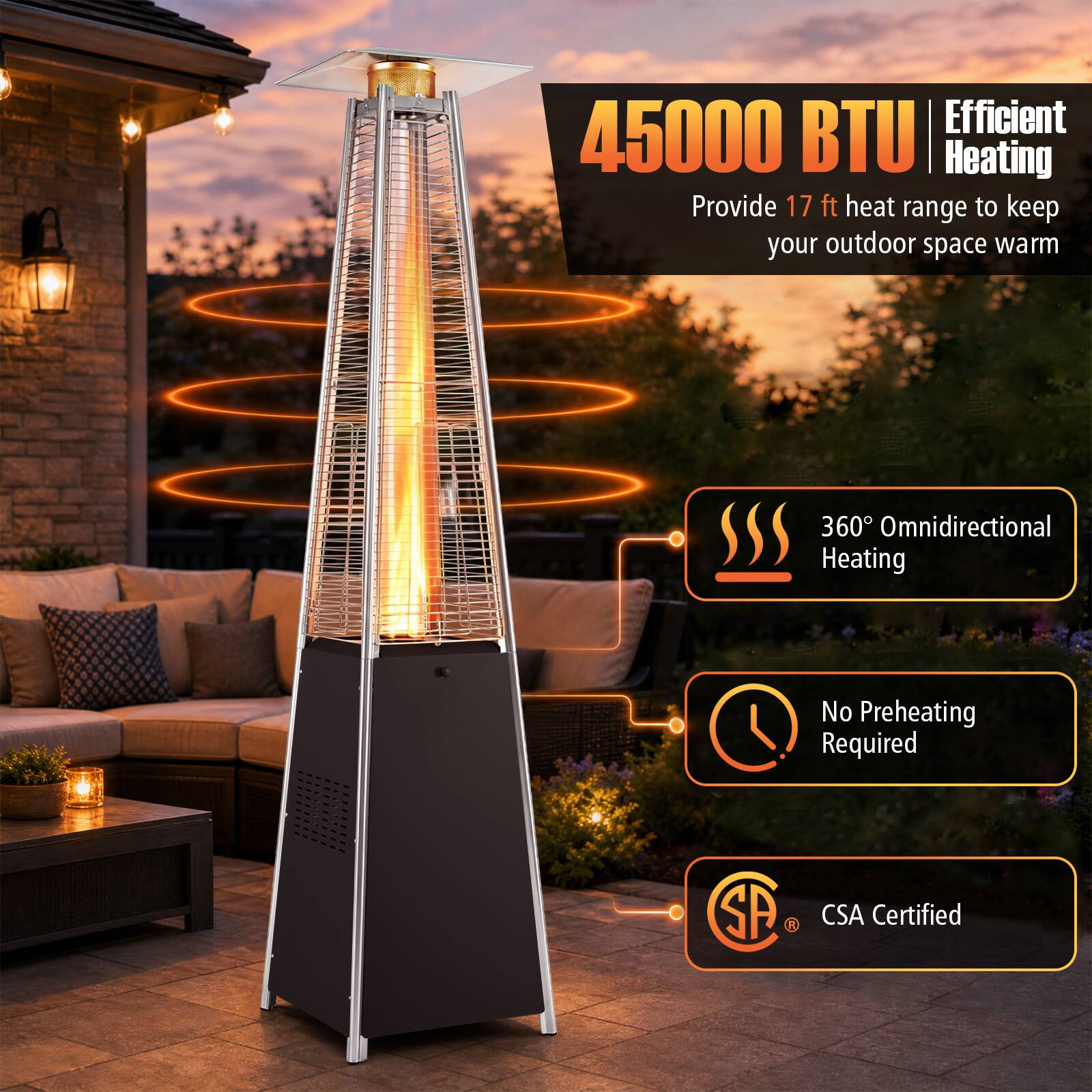 Efficient 45000 BTU Heating Provide 17 ft heat range to keep your outdoor space warm  
360° Omnidirectional Heating  
No Preheating Required  
CSA Certified
