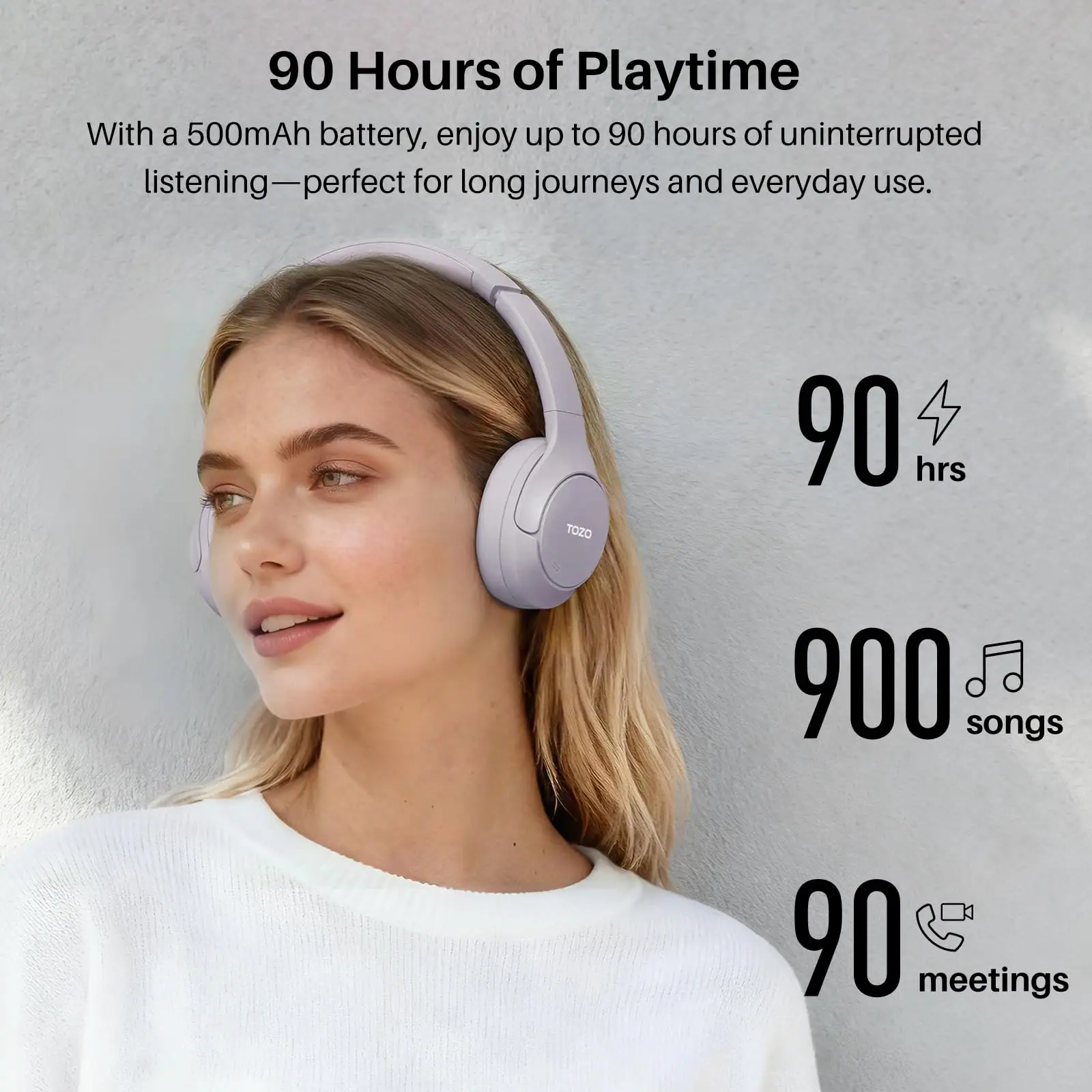 90 Hours of Playtime

With a 500mAh battery, enjoy up to 90 hours of uninterrupted listening—perfect for long journeys and everyday use.

90 hrs

900 songs

90 meetings