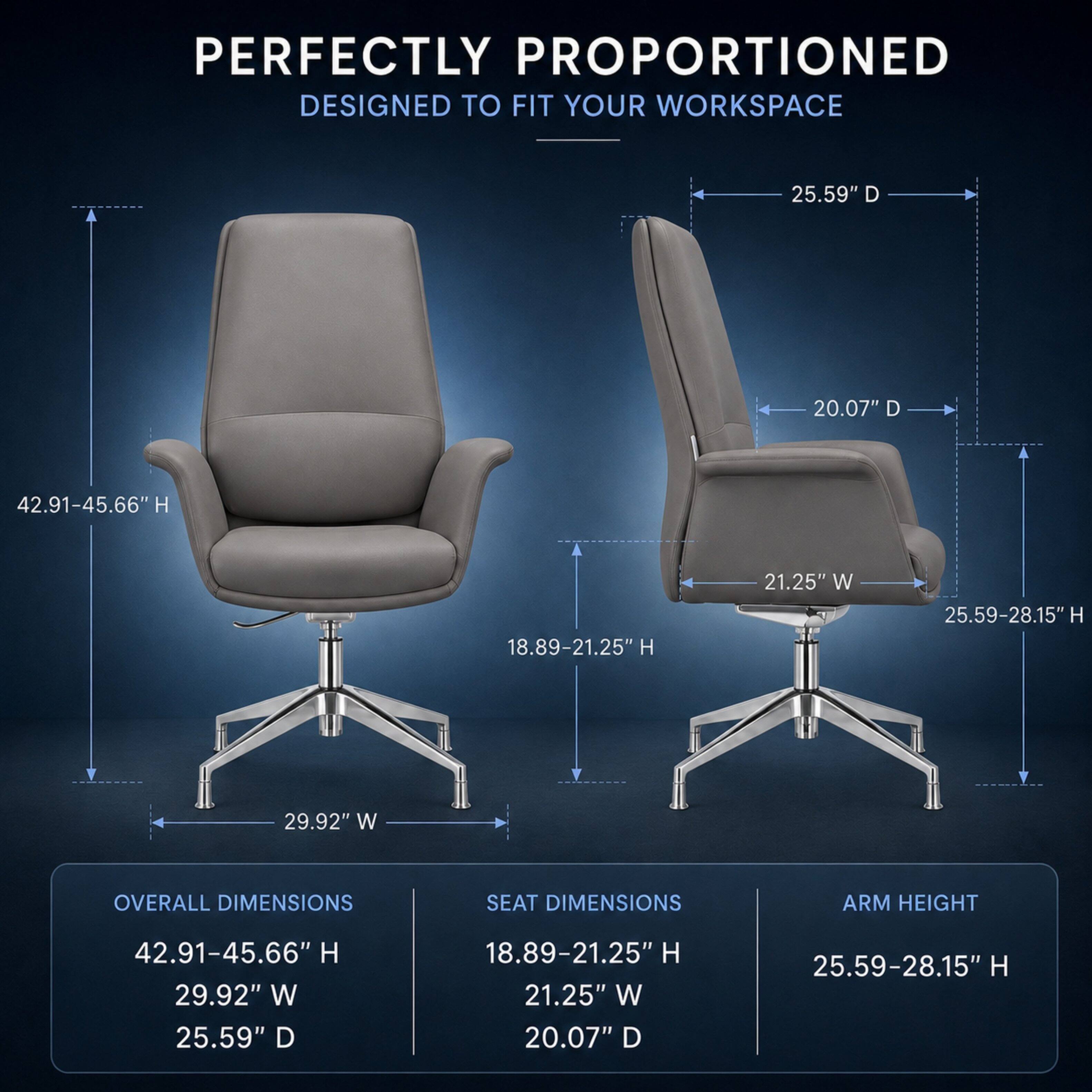 PERFECTLY PROPORTIONED  
DESIGNED TO FIT YOUR WORKSPACE

OVERALL DIMENSIONS  
42.91-45.66" H  
29.92" W  
25.59" D

SEAT DIMENSIONS  
18.89-21.25" H  
21.25" W  
20.07" D

ARM HEIGHT  
25.59-28.15" H