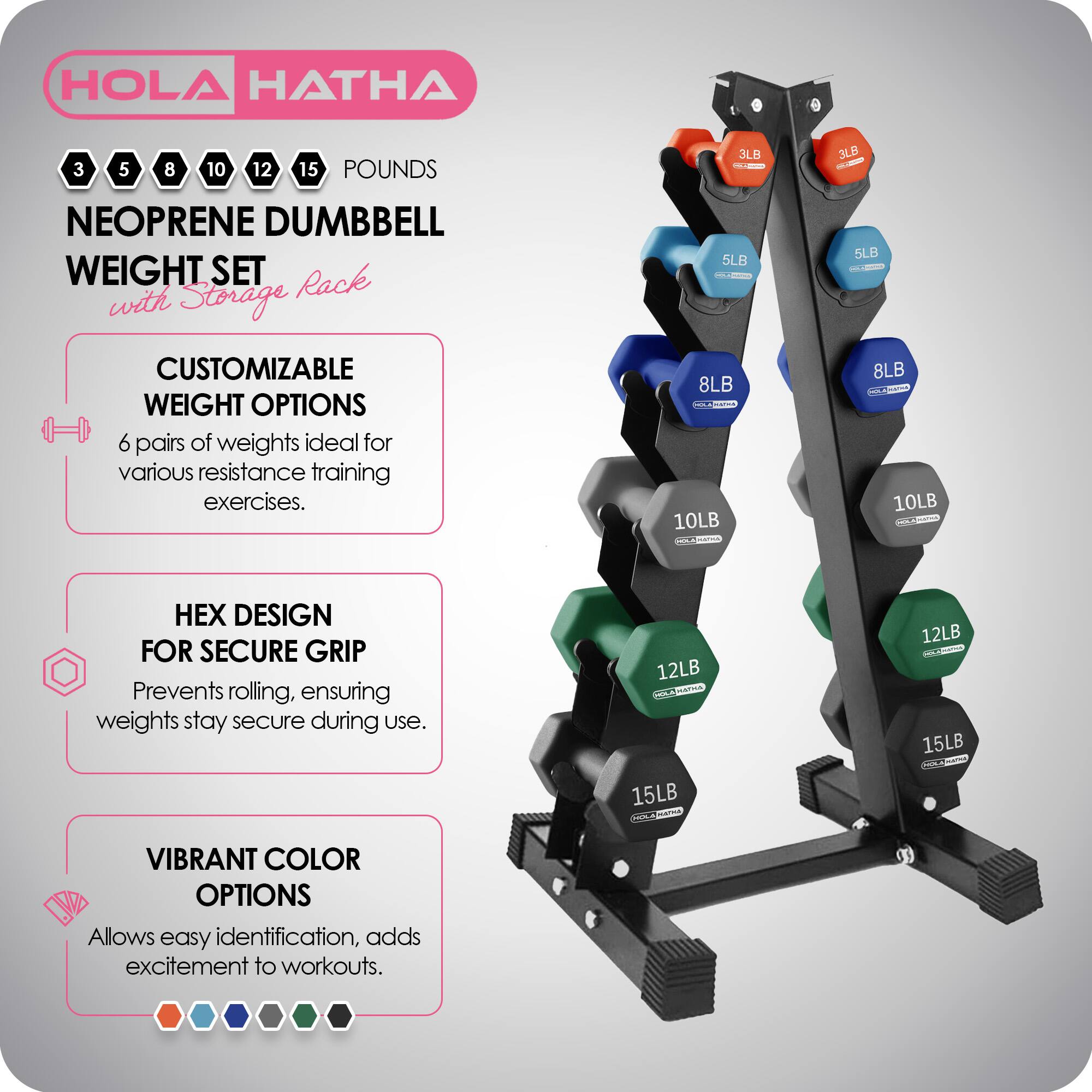 HOLA HATHA

3 5 8 10 12 15 POUNDS

NEOPRENE DUMBBELL WEIGHT SET with Storage Rack

CUSTOMIZABLE WEIGHT OPTIONS
6 pairs of weights ideal for various resistance training exercises.

HEX DESIGN FOR SECURE GRIP
Prevents rolling, ensuring weights stay secure during use.

VIBRANT COLOR OPTIONS
Allows easy identification, adds excitement to workouts.