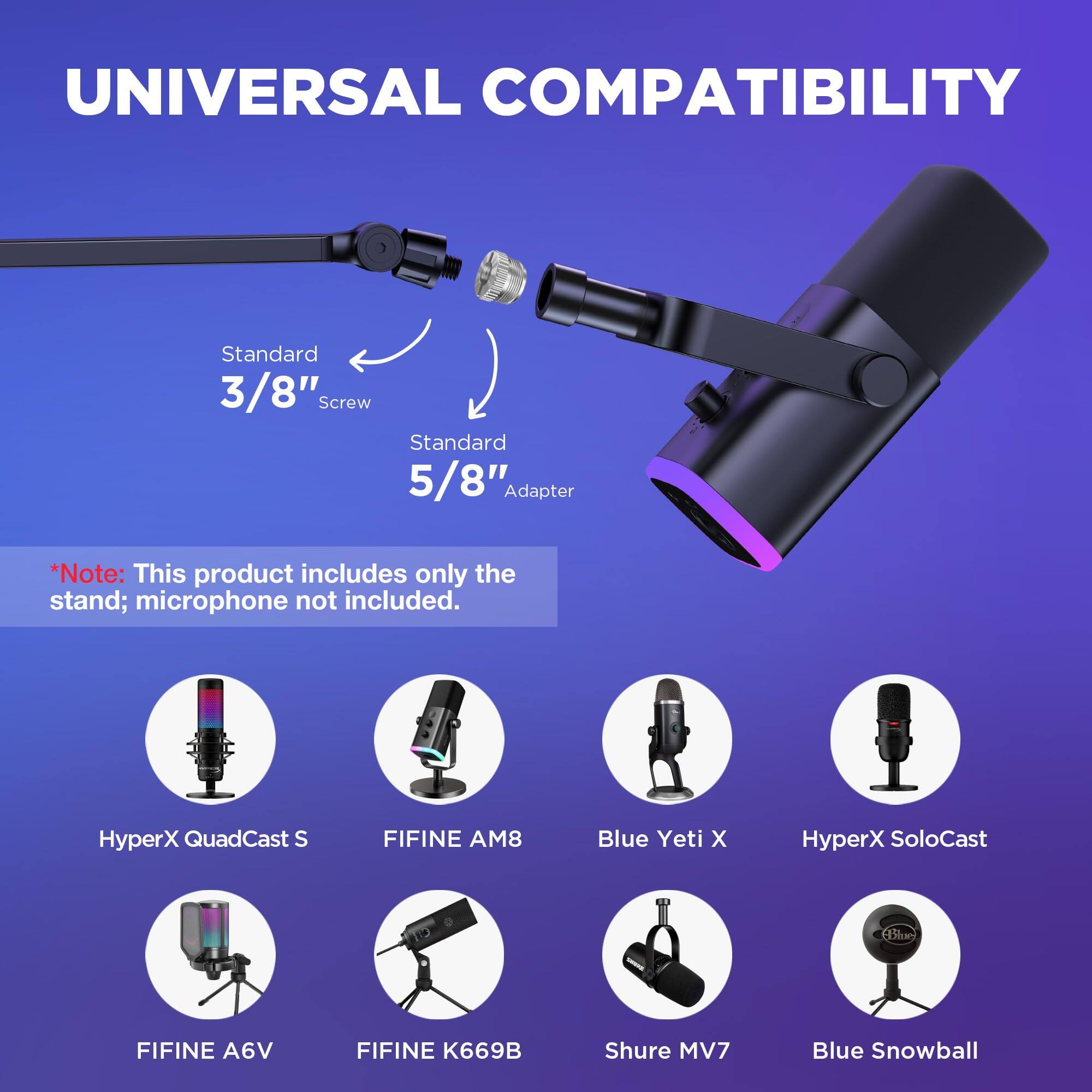 UNIVERSAL COMPATIBILITY

Standard 3/8" Screw  
Standard 5/8" Adapter  

*Note: This product includes only the stand; microphone not included.

- HyperX QuadCast S  
- FIFINE AM8  
- Blue Yeti X  
- HyperX SoloCast  
- FIFINE A6V  
- FIFINE K669B  
- Shure MV7  
- Blue Snowball