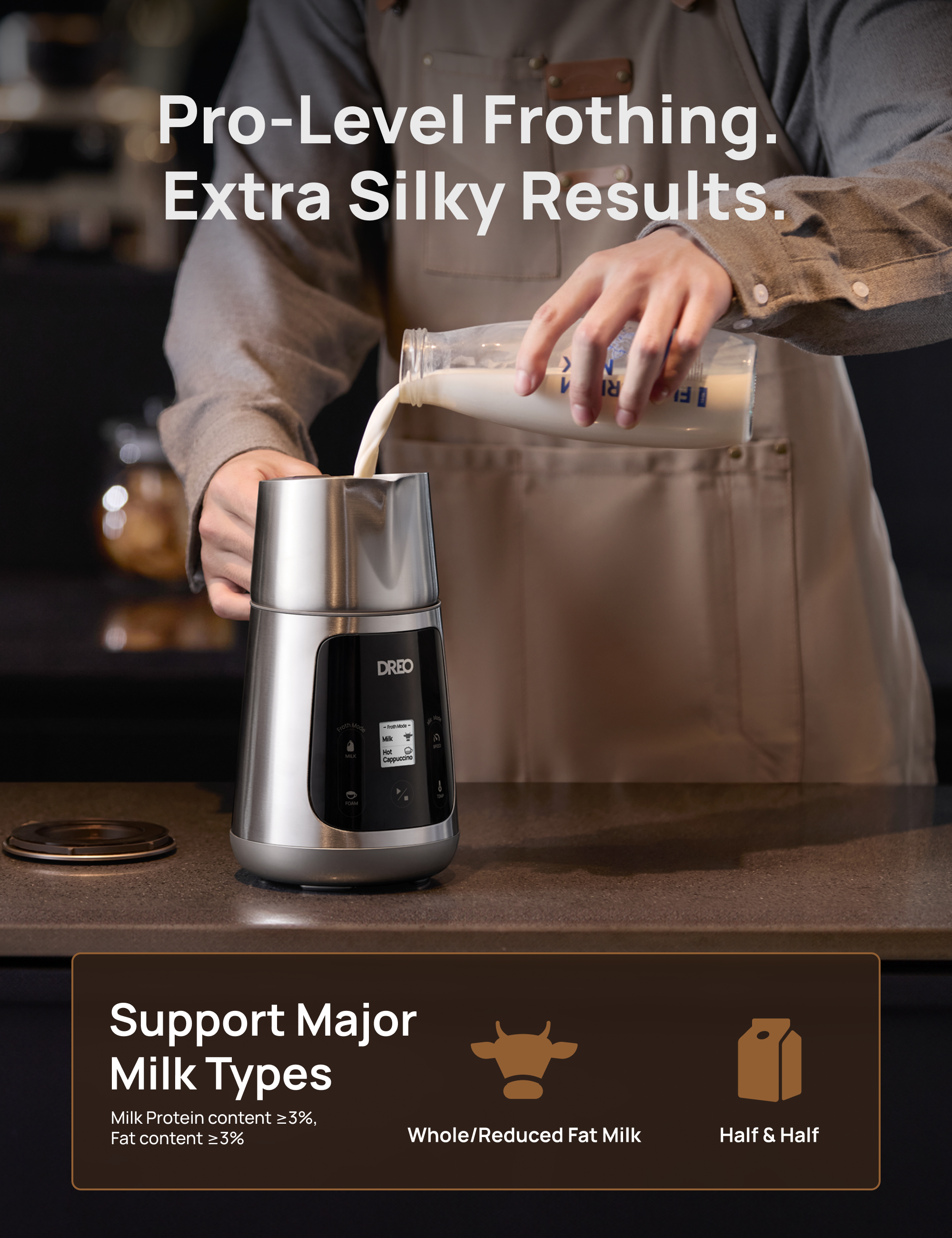Pro-Level Frothing. Extra Silky Results. 

Support Major Milk Types 
Milk Protein content ≥3%, Fat content ≥3% 
Whole/Reduced Fat Milk 
Half & Half