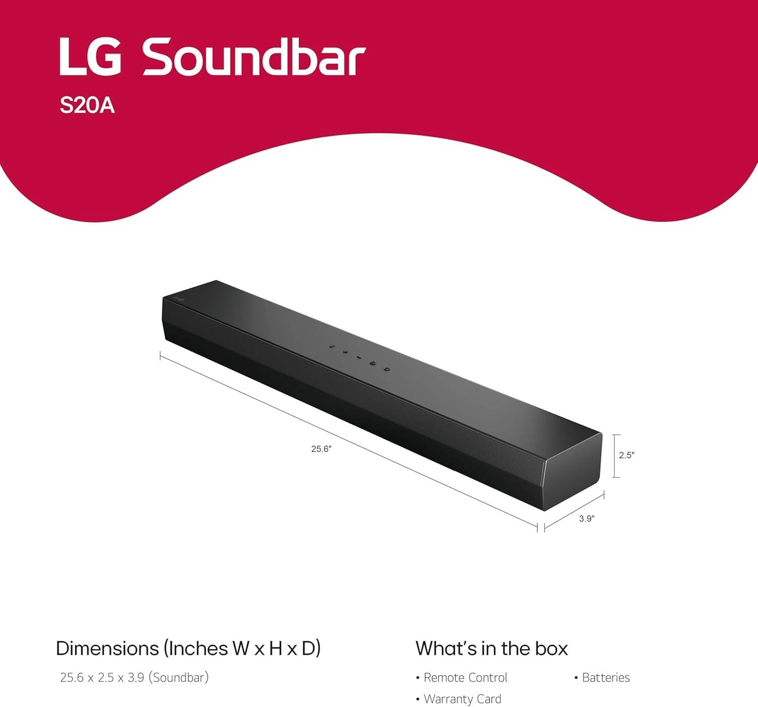 LG Soundbar S20A

Dimensions (Inches W x H x D)
25.6 x 2.5 x 3.9 (Soundbar)

What's in the box
- Remote Control
- Batteries
- Warranty Card