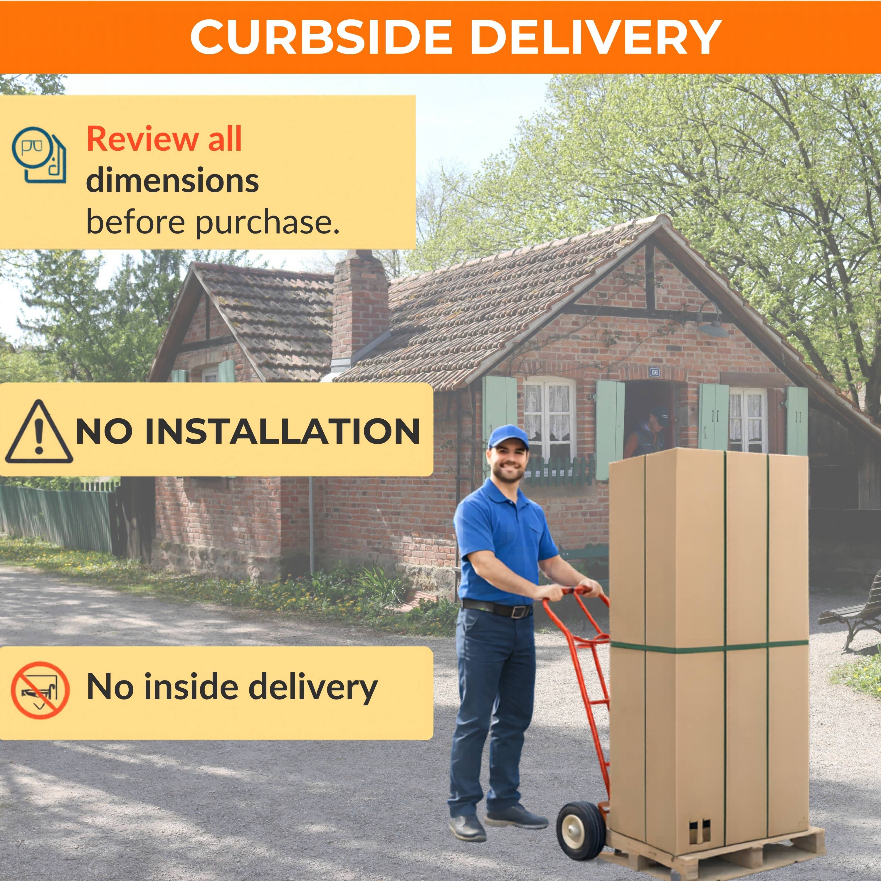 CURBSIDE DELIVERY

Review all dimensions before purchase.

NO INSTALLATION

No inside delivery