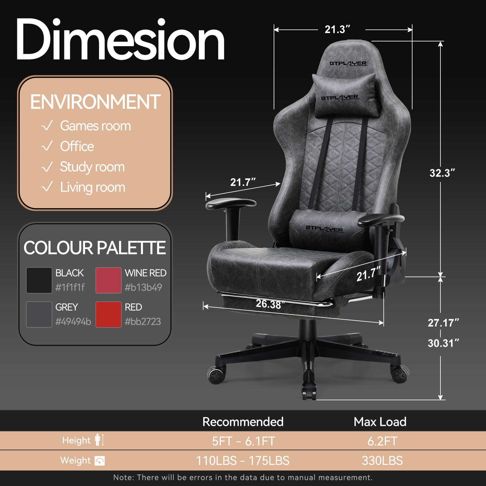 **Dimension**

**Environment**
- Games room
- Office
- Study room
- Living room

**Colour Palette**
- Black (#1f1f1f)
- Wine Red (#b13b49)
- Grey (#49494b)
- Red (#bb2723)

**Dimensions**
- Width: 21.3"
- Depth: 21.7"
- Height: 32.3"
- Seat Height: 21.7"
- Seat Depth: 26.38"
- Armrest Height: 27.17"
- Overall Height: 30.31"

**Recommended**
- Height: 5FT - 6.1FT
- Weight: 110LBS - 175LBS

**Max Load**
- Height: 6.2FT
- Weight: 330LBS

*Note: There will be errors in the data due to manual measurement.*