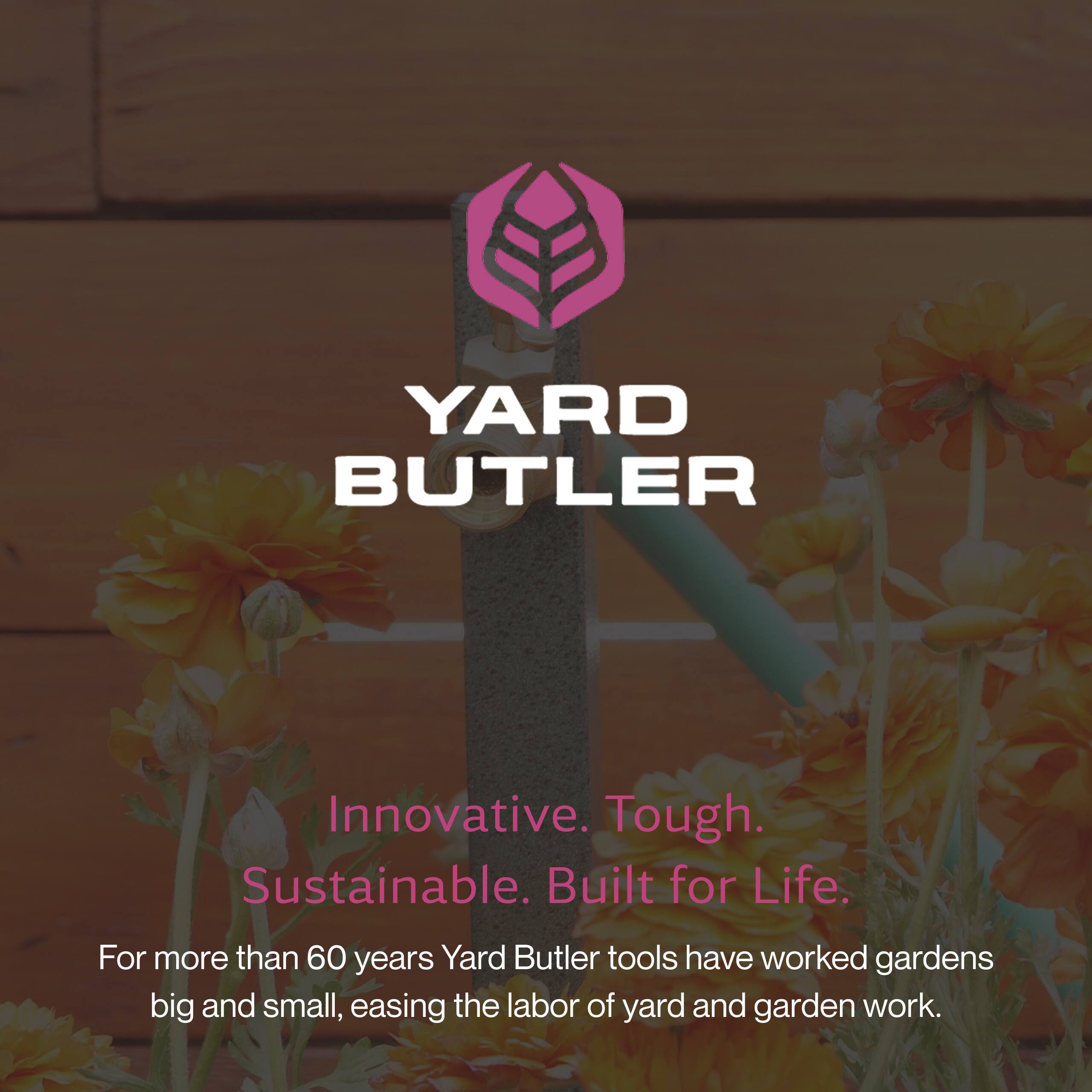 YARD BUTLER

Innovative. Tough. Sustainable. Built for Life.

For more than 60 years, Yard Butler tools have worked gardens big and small, easing the labor of yard and garden work.