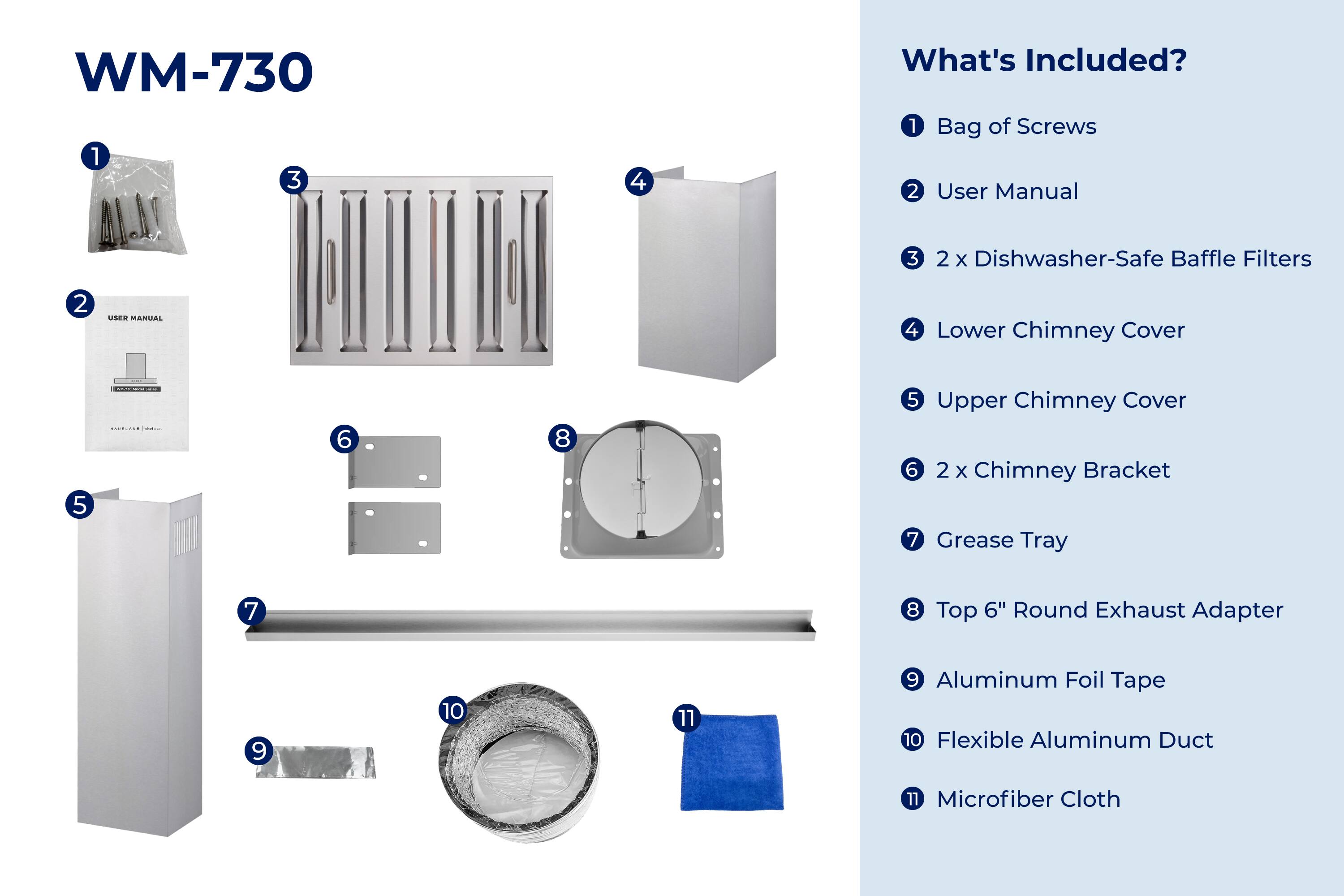WM-730

What's Included?

1. Bag of Screws
2. User Manual
3. 2 x Dishwasher-Safe Baffle Filters
4. Lower Chimney Cover
5. Upper Chimney Cover
6. 2 x Chimney Bracket
7. Grease Tray
8. Top 6" Round Exhaust Adapter
9. Aluminum Foil Tape
10. Flexible Aluminum Duct
11. Microfiber Cloth