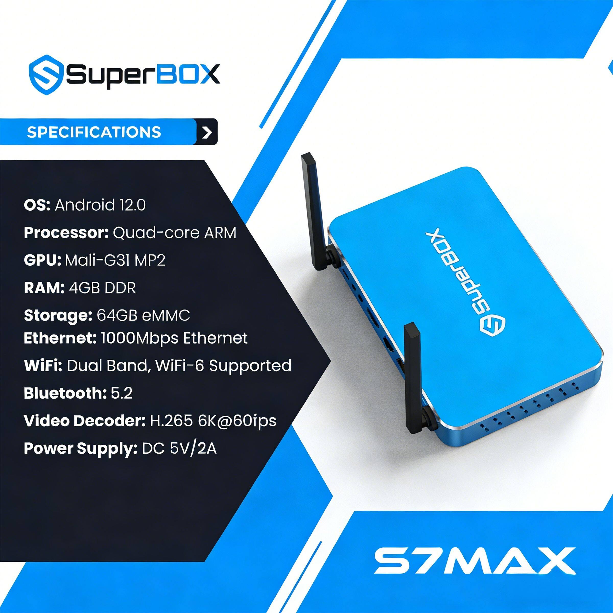 SuperBOX SPECIFICATIONS  
OS: Android 12.0  
Processor: Quad-core ARM  
GPU: Mali-G31 MP2  
RAM: 4GB DDR  
Storage: 64GB eMMC  
Ethernet: 1000Mbps Ethernet  
WiFi: Dual Band, WiFi-6 Supported  
Bluetooth: 5.2  
Video Decoder: H.265 6K@60fps  
Power Supply: DC 5V/2A  

SuperBOX S7MAX