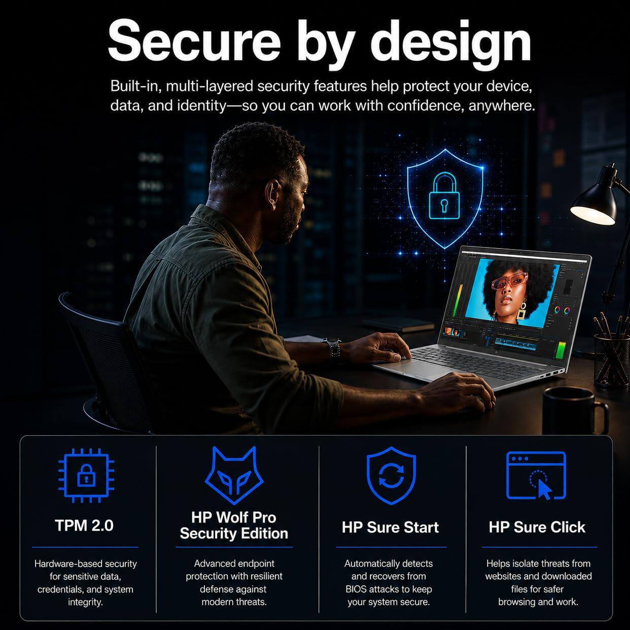 Secure by design

Built-in, multi-layered security features help protect your device, data, and identity—so you can work with confidence, anywhere.

- TPM 2.0
  Hardware-based security for sensitive data, credentials, and system integrity.

- HP Wolf Pro Security Edition
  Advanced endpoint protection with resilient defense against modern threats.

- HP Sure Start
  Automatically detects and recovers from BIOS attacks to keep your system secure.

- HP Sure Click
  Helps isolate threats from websites and downloaded files for safer browsing and work.