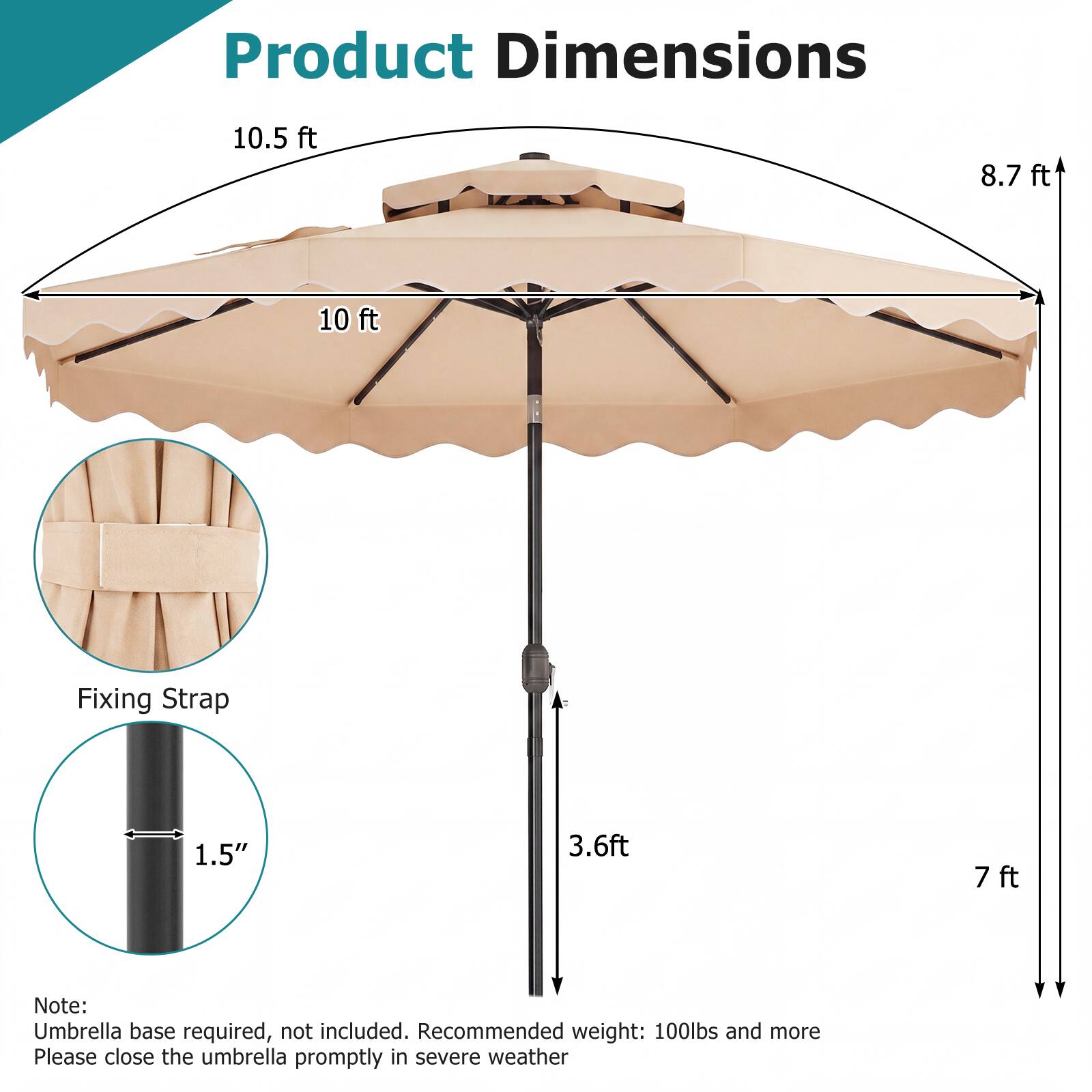 Product Dimensions: 10.5 ft, 8.7 ft, 10 ft  
Fixing Strap: 1.5"  
3.6 ft, 7 ft  

Note: Umbrella base required, not included. Recommended weight: 100lbs and more  
Please close the umbrella promptly in severe weather