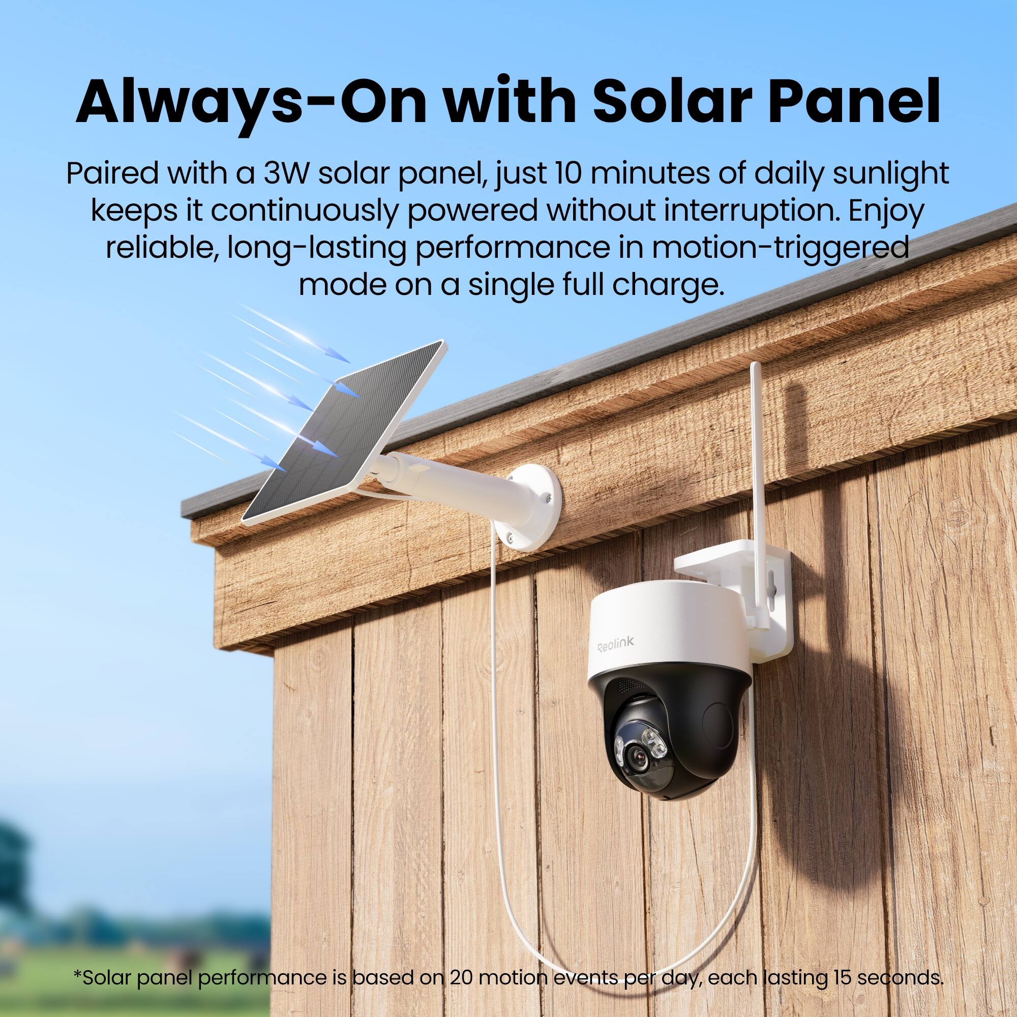 Always-On with Solar Panel

Paired with a 3W solar panel, just 10 minutes of daily sunlight keeps it continuously powered without interruption. Enjoy reliable, long-lasting performance in motion-triggered mode on a single full charge.

Reolink

*Solar panel performance is based on 20 motion events per day, each lasting 15 seconds.