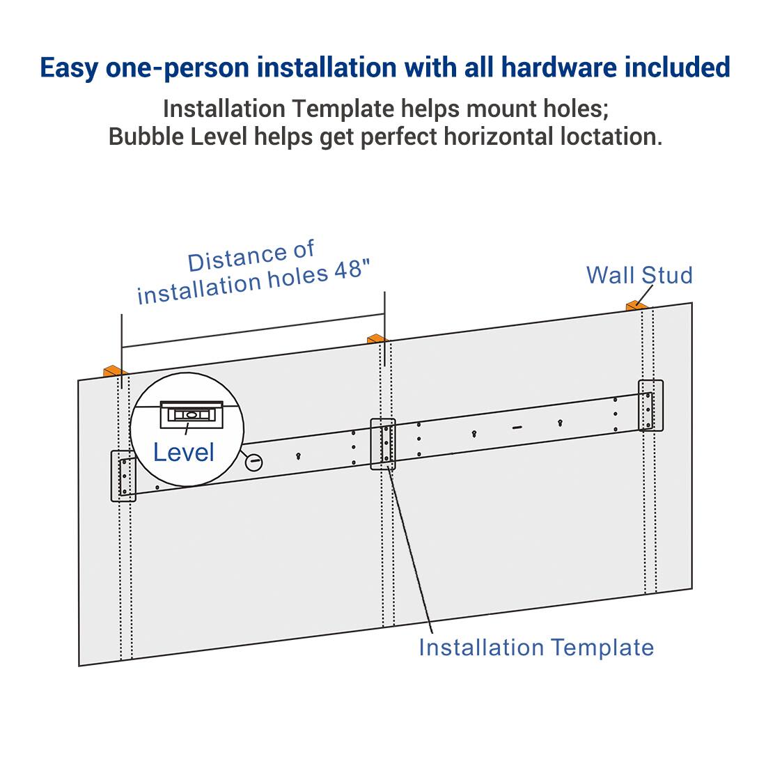 Easy one-person installation with all hardware included  
Installation Template helps mount holes; Bubble Level helps get perfect horizontal location.  

Distance of installation holes 48"  

Wall Stud  

Level  

Installation Template