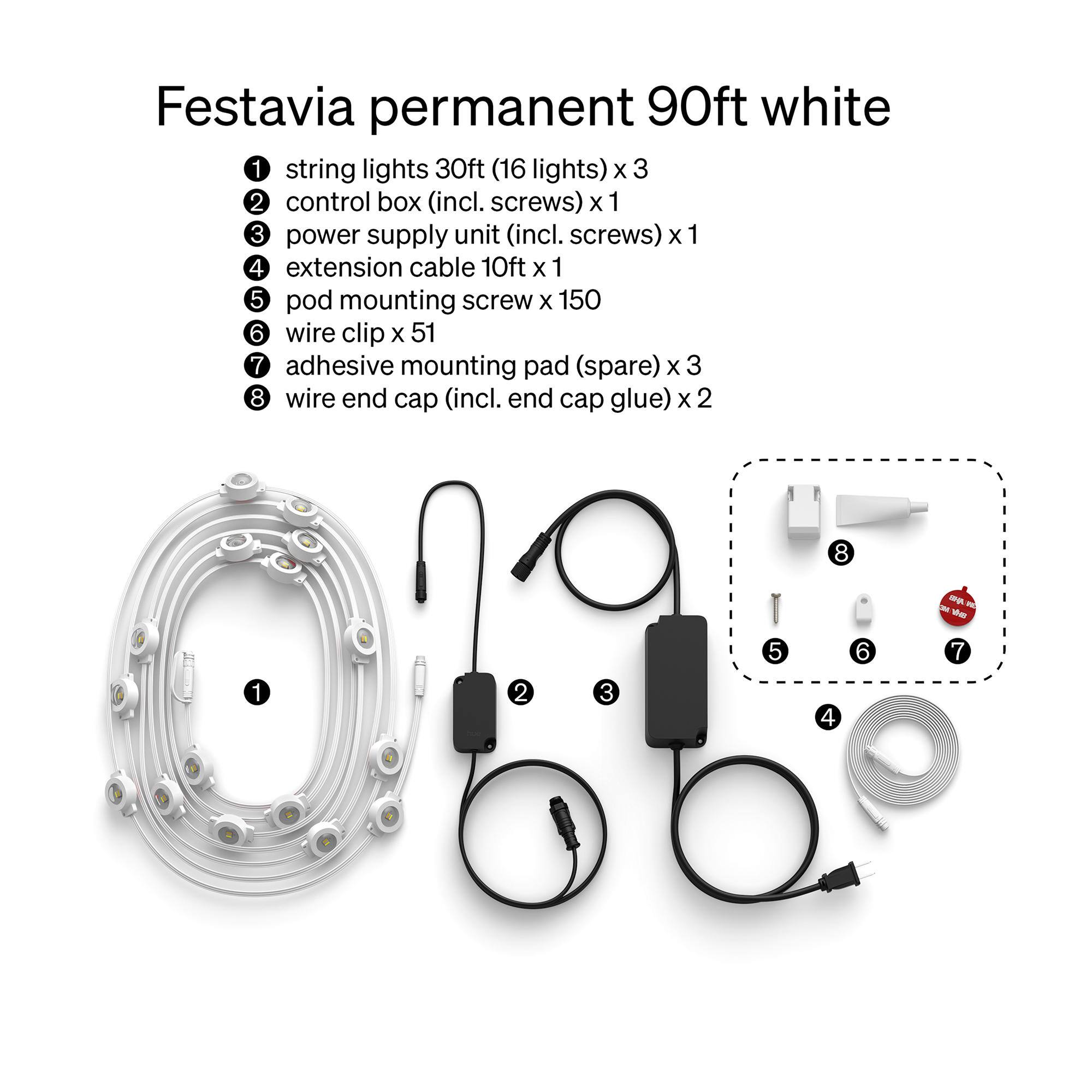 Festavia permanent 90ft white

1. string lights 30ft (16 lights) x 3
2. control box (incl. screws) x 1
3. power supply unit (incl. screws) x 1
4. extension cable 10ft x 1
5. pod mounting screw x 150
6. wire clip x 51
7. adhesive mounting pad (spare) x 3
8. wire end cap (incl. end cap glue) x 2