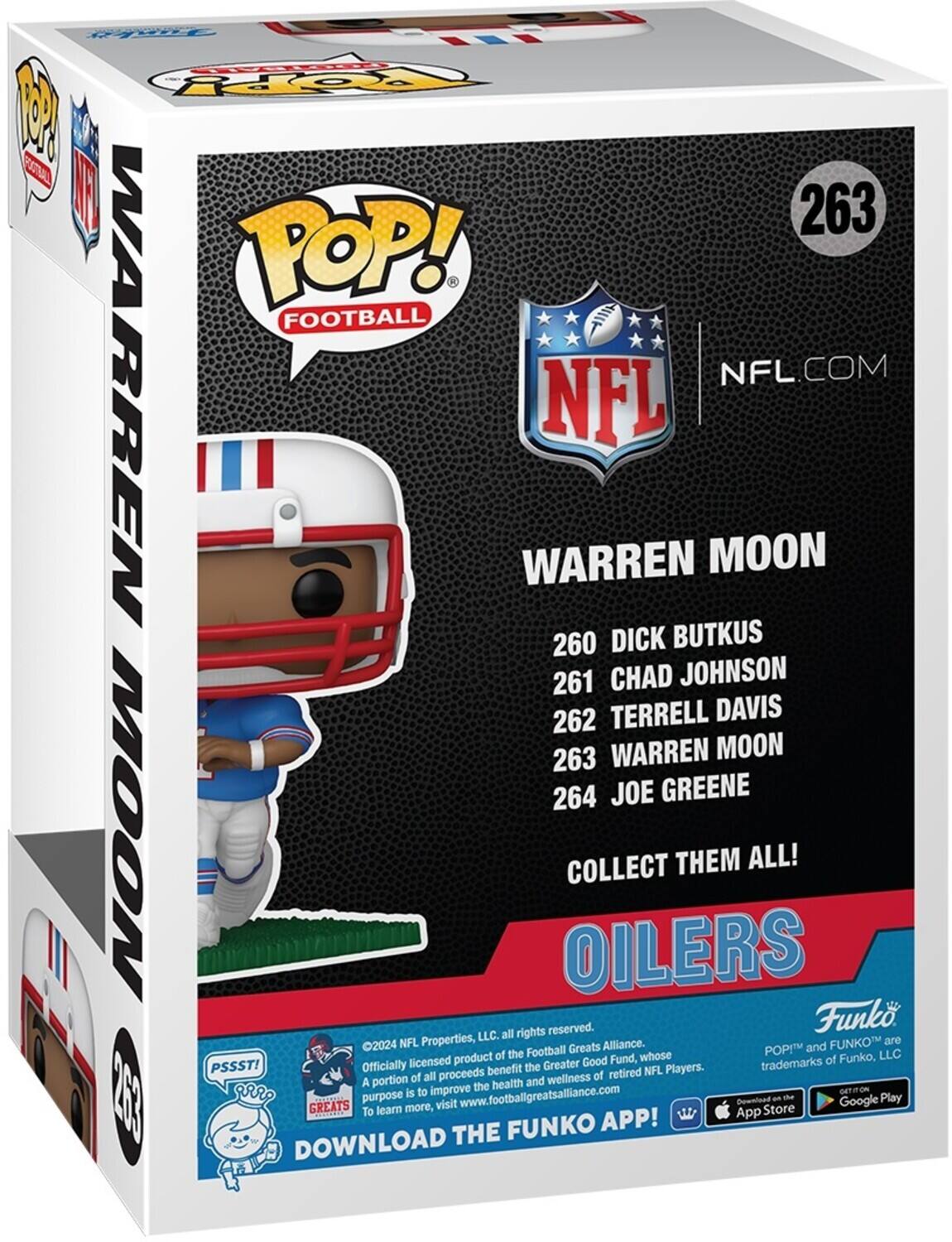 P FOPy 1 0S  TA 263 POP! FOOTBALL WARREN NFL.COM NFL WARREN MOON 260 DICK BUTKUS 261 CHAD JOHNSON 262 TERRELL DAVIS 263 WARREN MOON 264 JOE GREENE MOON OILERS COLLECT THEM ALL! rights reserved. Funko LLC. all 2024 NFL Properties, Greats Alliance. and FUNKOT are of the Football whose POPI LLC licensed product Greater Good Fund, trademarks of Funko, PSSST! Officially benefit the retired NFL Players. A portion of all proceeds and wellness of the health is to improve GETITON a GREATS purpose more, visit www.footballgreatsalfance.com Download Store an the Google Play To learn App FUNKO APP! DOWNLOAD THE
