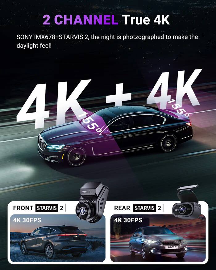 2 CHANNEL True 4K  
SONY IMX678+STARVIS 2, the night is photographed to make the daylight feel!  
4K + 4K  
155 155  
VANIRUE FRONT STARVIS 2  
REAR STARVIS 2  
4K 30FPS  
4K 30FPS  
3001 $