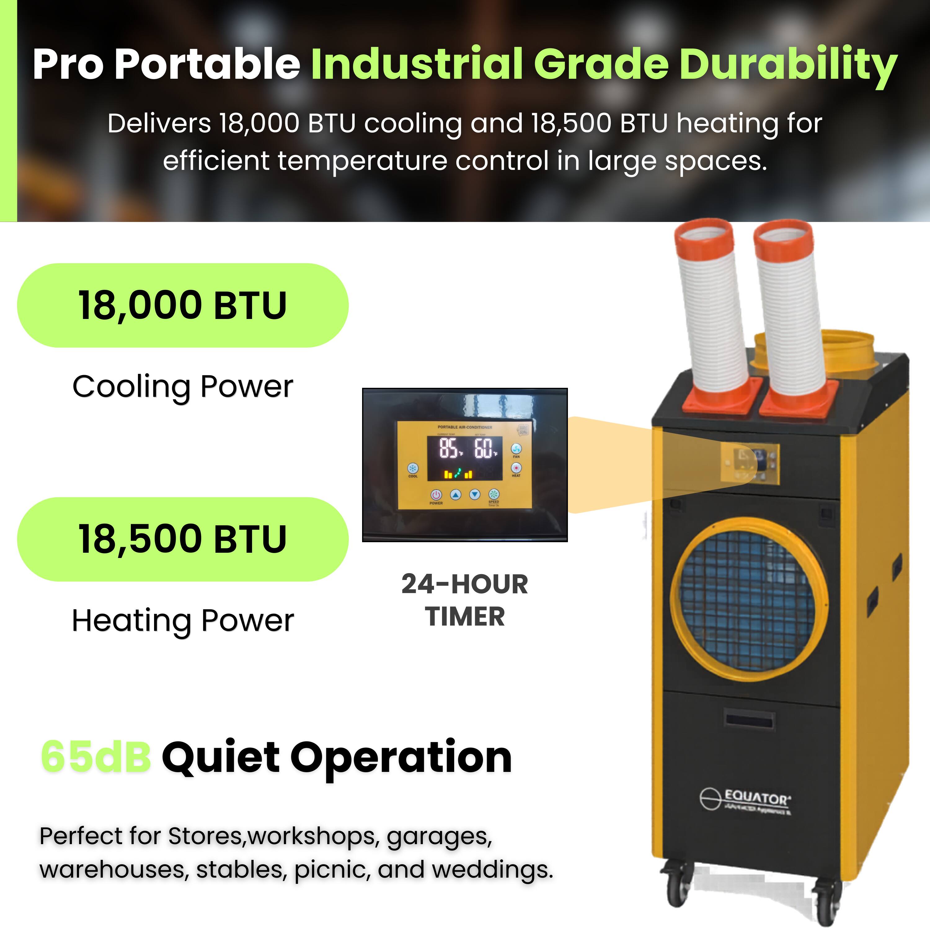 Pro Portable Industrial Grade Durability  
Delivers 18,000 BTU cooling and 18,500 BTU heating for efficient temperature control in large spaces.

18,000 BTU  
Cooling Power

18,500 BTU  
Heating Power

24-HOUR TIMER

65dB Quiet Operation

Perfect for Stores, workshops, garages, warehouses, stables, picnic, and weddings.