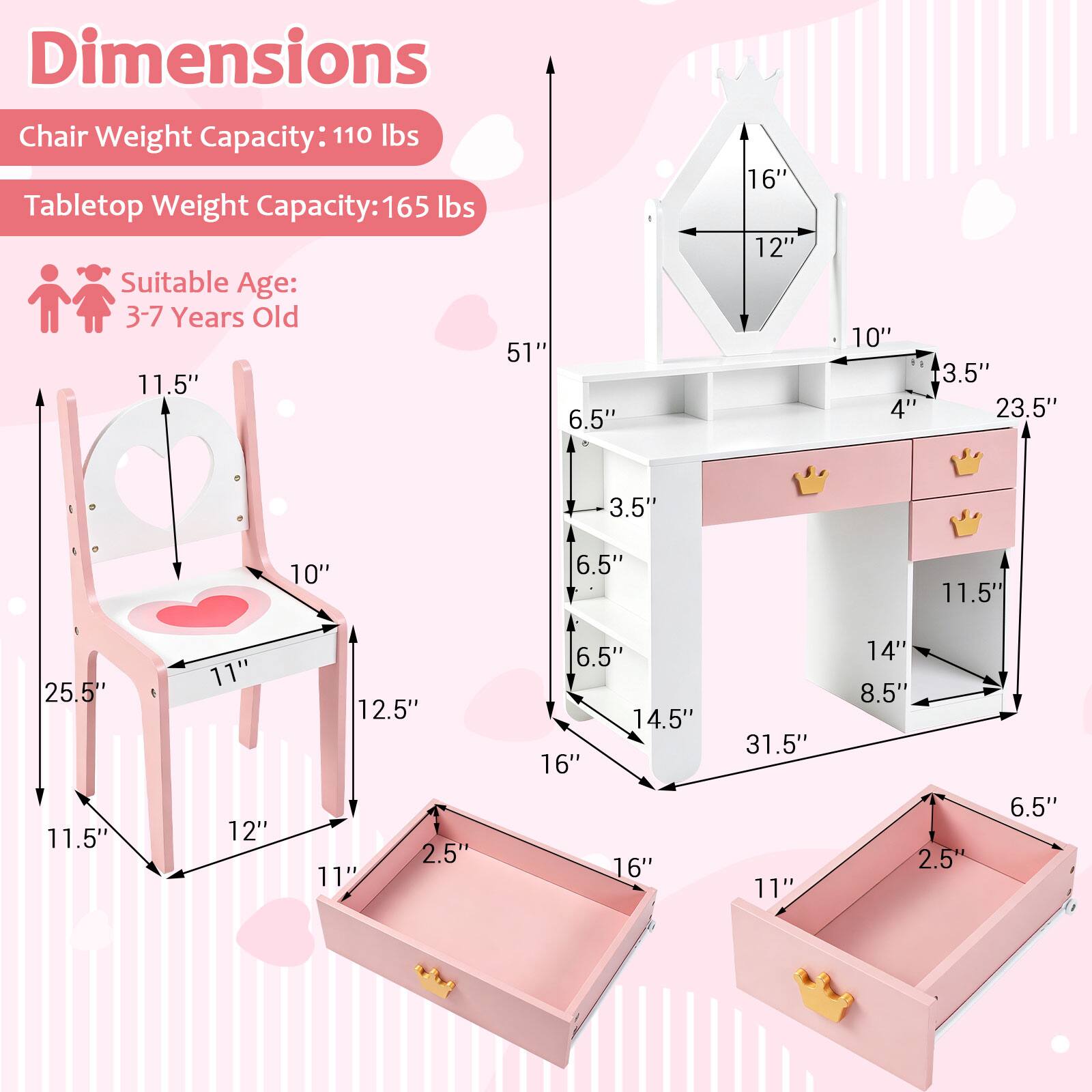 Dimensions  
Chair Weight Capacity: 110 lbs  
Tabletop Weight Capacity: 165 lbs  
Suitable Age: 3-7 Years Old  

Chair:  
- Height: 25.5"  
- Seat Height: 11.5"  
- Seat Width: 10"  
- Seat Depth: 11"  
- Armrest Height: 12.5"  
- Armrest Width: 12"  
- Back Height: 11.5"  
- Back Width: 11"  
- Drawer Height: 2.5"  
- Drawer Width: 16"  
- Drawer Depth: 11"  

Tabletop:  
- Height: 31.5"  
- Top Height: 16"  
- Top Width: 12"  
- Top Depth: 10"  
- Side Height: 16"  
- Side Width: 14.5"  
- Side Depth: 6.5"  
- Drawer Height: 2.5"  
- Drawer Width: 11"  
- Drawer Depth: 6.5"
