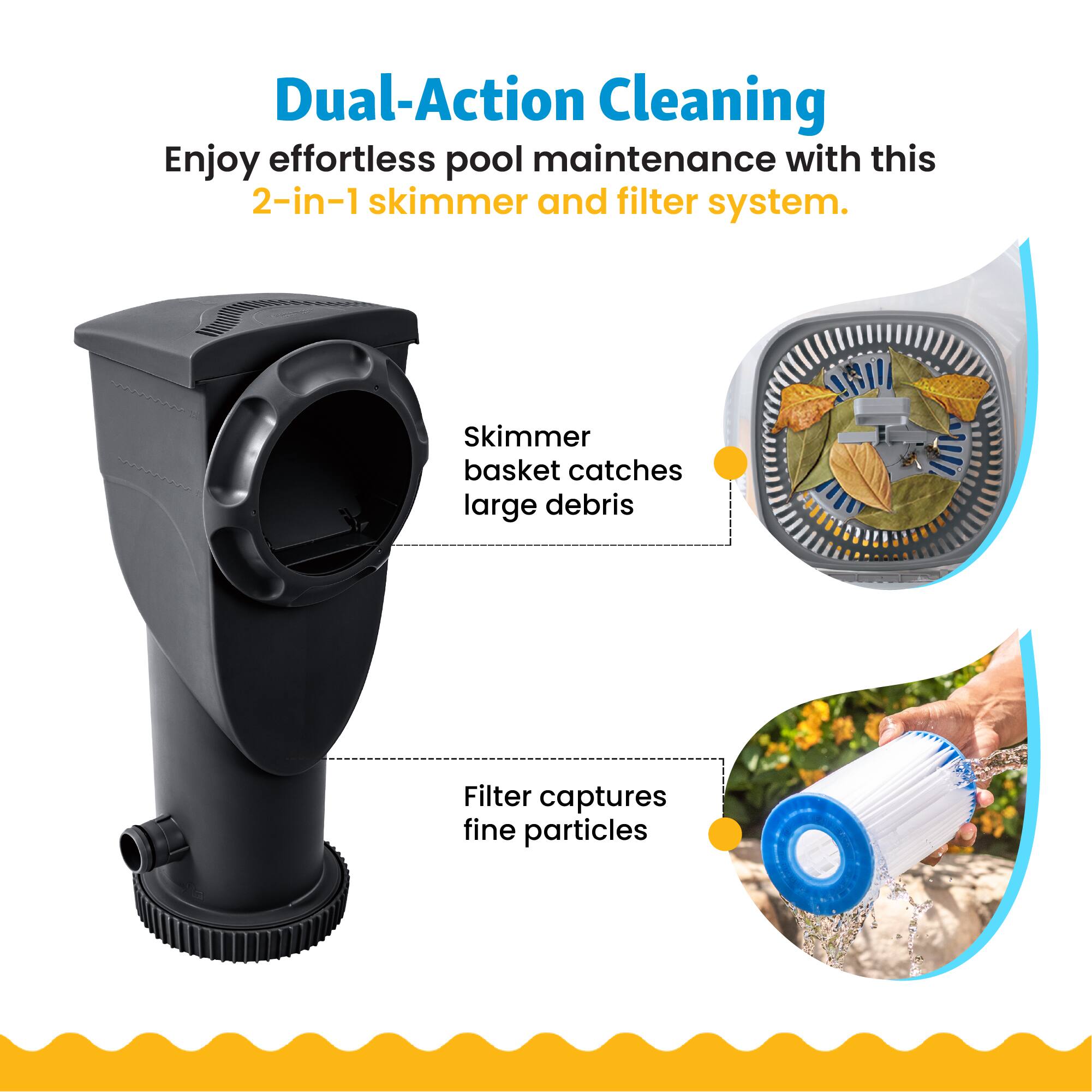 Dual-Action Cleaning  
Enjoy effortless pool maintenance with this 2-in-1 skimmer and filter system.  
Skimmer basket catches large debris  
Filter captures fine particles