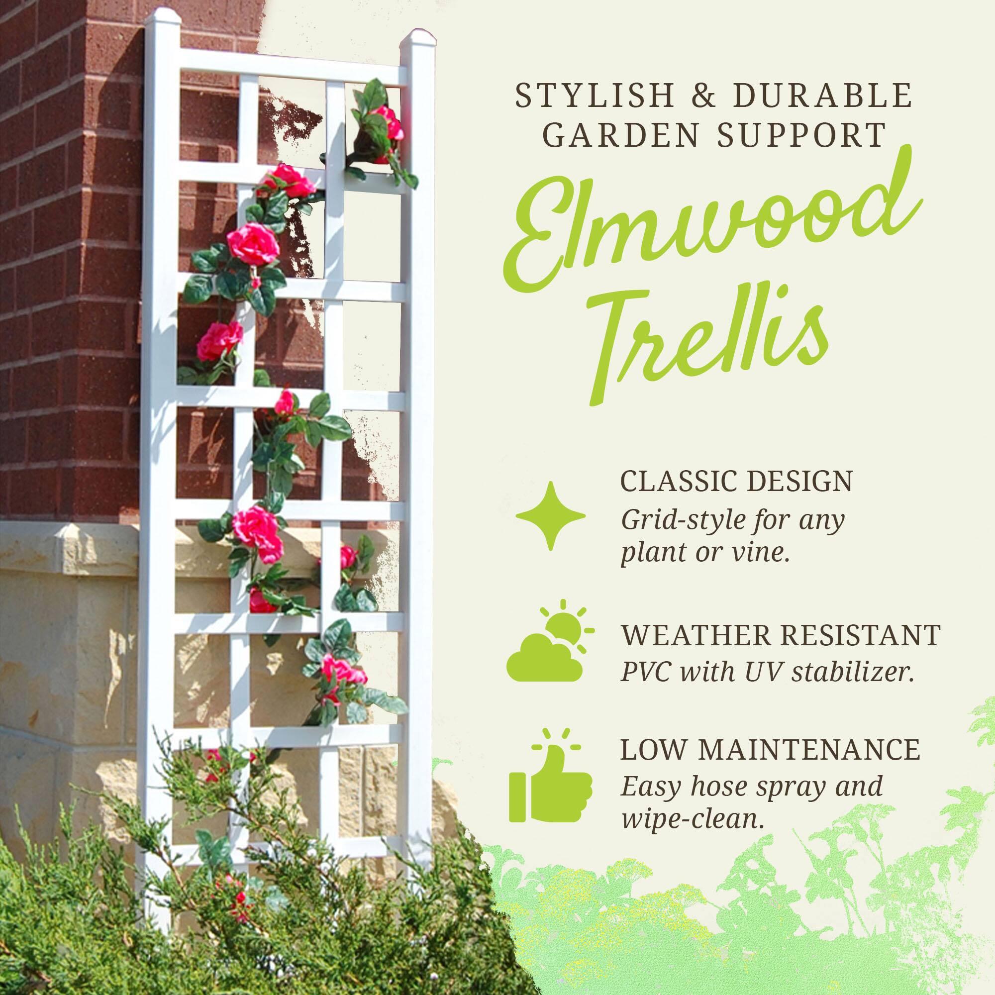 STYLISH & DURABLE GARDEN SUPPORT  
Elmwood Trellis  

CLASSIC DESIGN  
Grid-style for any plant or vine.  

WEATHER RESISTANT  
PVC with UV stabilizer.  

LOW MAINTENANCE  
Easy hose spray and wipe-clean.