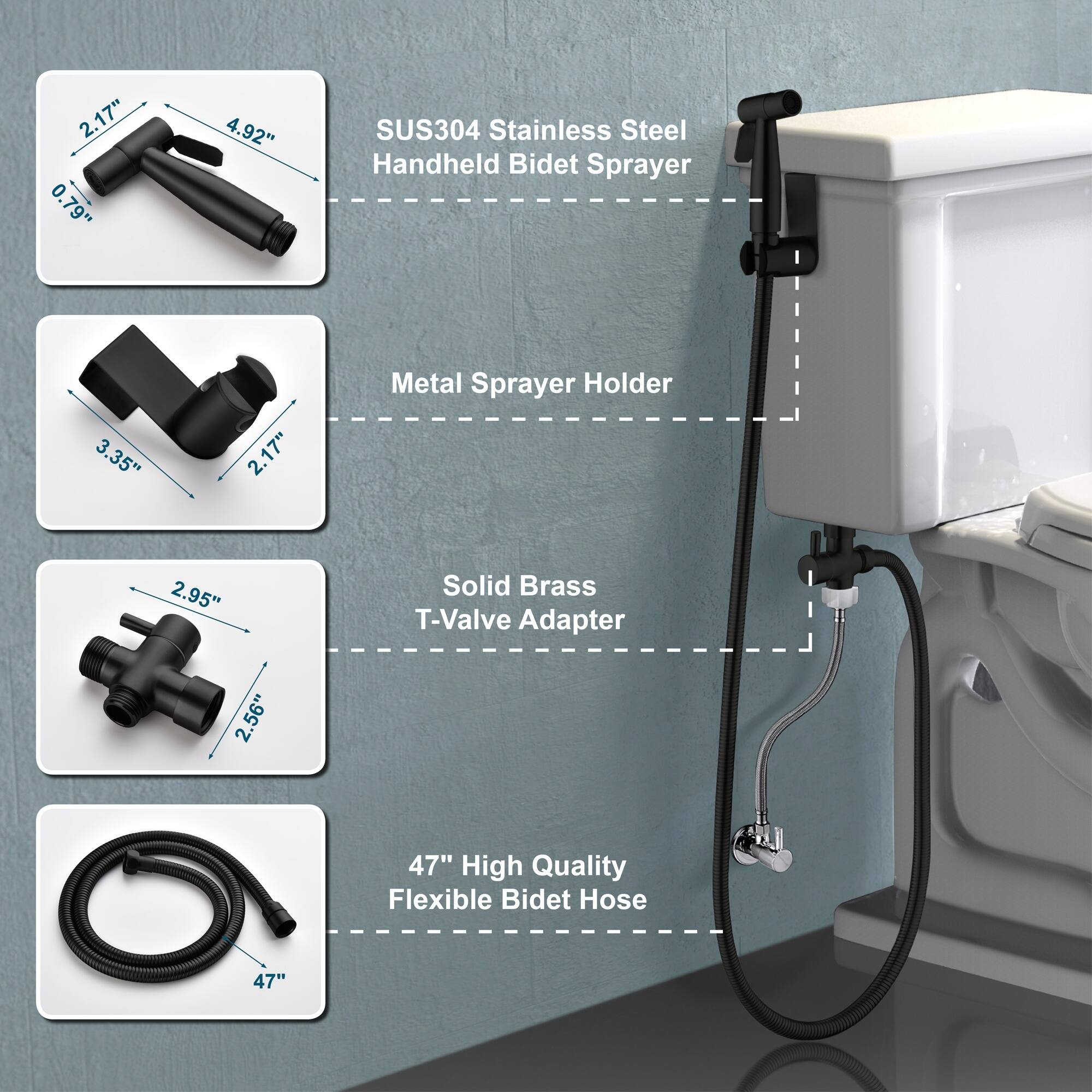 2.17" 0.79" 4.92" SUS304 Stainless Steel Handheld Bidet Sprayer  
3.35" 2.17" Metal Sprayer Holder  
2.95" 2.56" Solid Brass T-Valve Adapter  
47" High Quality Flexible Bidet Hose