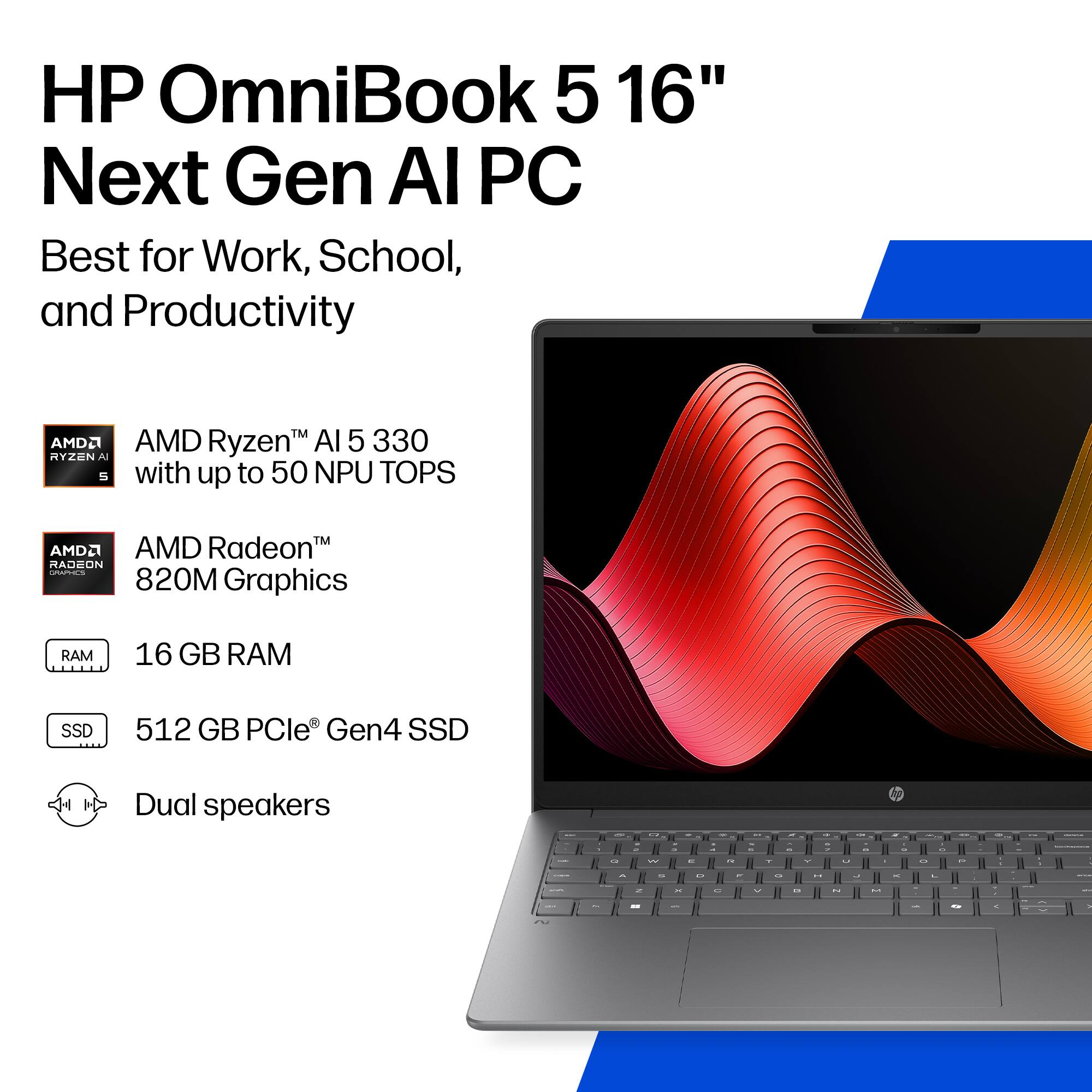 HP OmniBook 5 16" Next Gen AI PC  
Best for Work, School, and Productivity  

AMD Ryzen™ AI 5 330 with up to 50 NPU TOPS  

AMD Radeon™ 820M Graphics  

16 GB RAM  

512 GB PCIe® Gen4 SSD  

Dual speakers