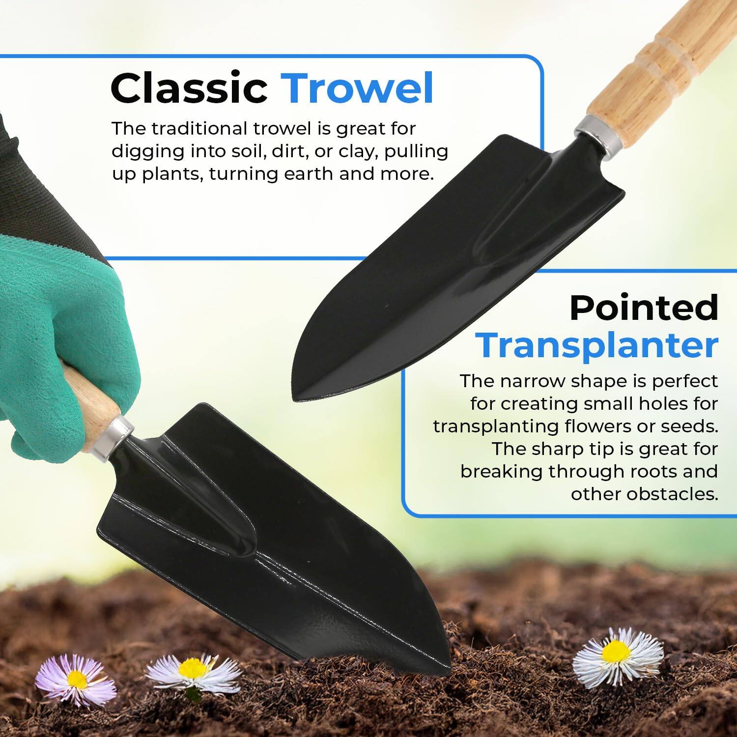 Classic Trowel  
The traditional trowel is great for digging into soil, dirt, or clay, pulling up plants, turning earth and more.

Pointed Transplanter  
The narrow shape is perfect for creating small holes for transplanting flowers or seeds. The sharp tip is great for breaking through roots and other obstacles.