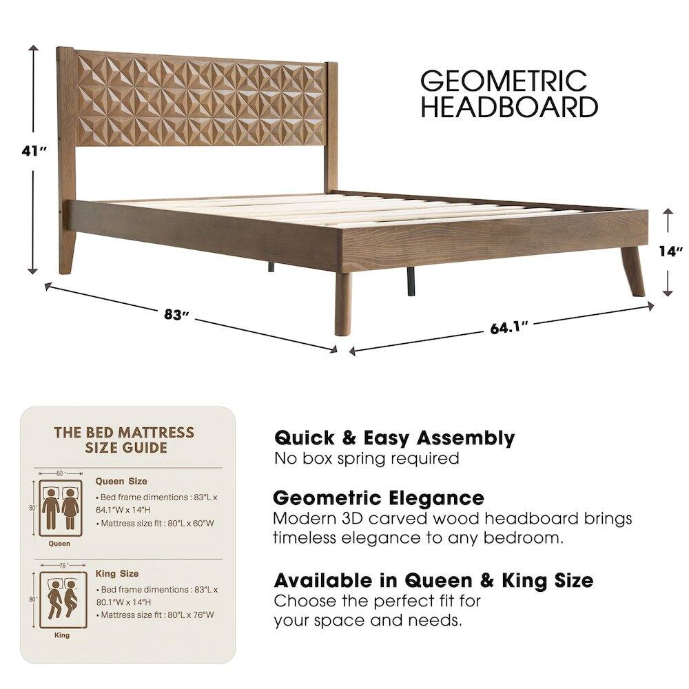 GEOMETRIC HEADBOARD

41" 14" 83" 64.1" 80

THE BED MATTRESS SIZE GUIDE

Queen Size Bed frame dimensions: 83L x 64.1W x 14H
Mattress size fit: 80L x 60W

King Size Bed frame dimensions: 83L x 80.1W x 14H
Mattress size fit: 80L x 76W

Quick & Easy Assembly
No box spring required

Geometric Elegance
Modern 3D carved wood headboard brings timeless elegance to any bedroom.

Available in Queen & King Size
Choose the perfect fit for your space and needs.